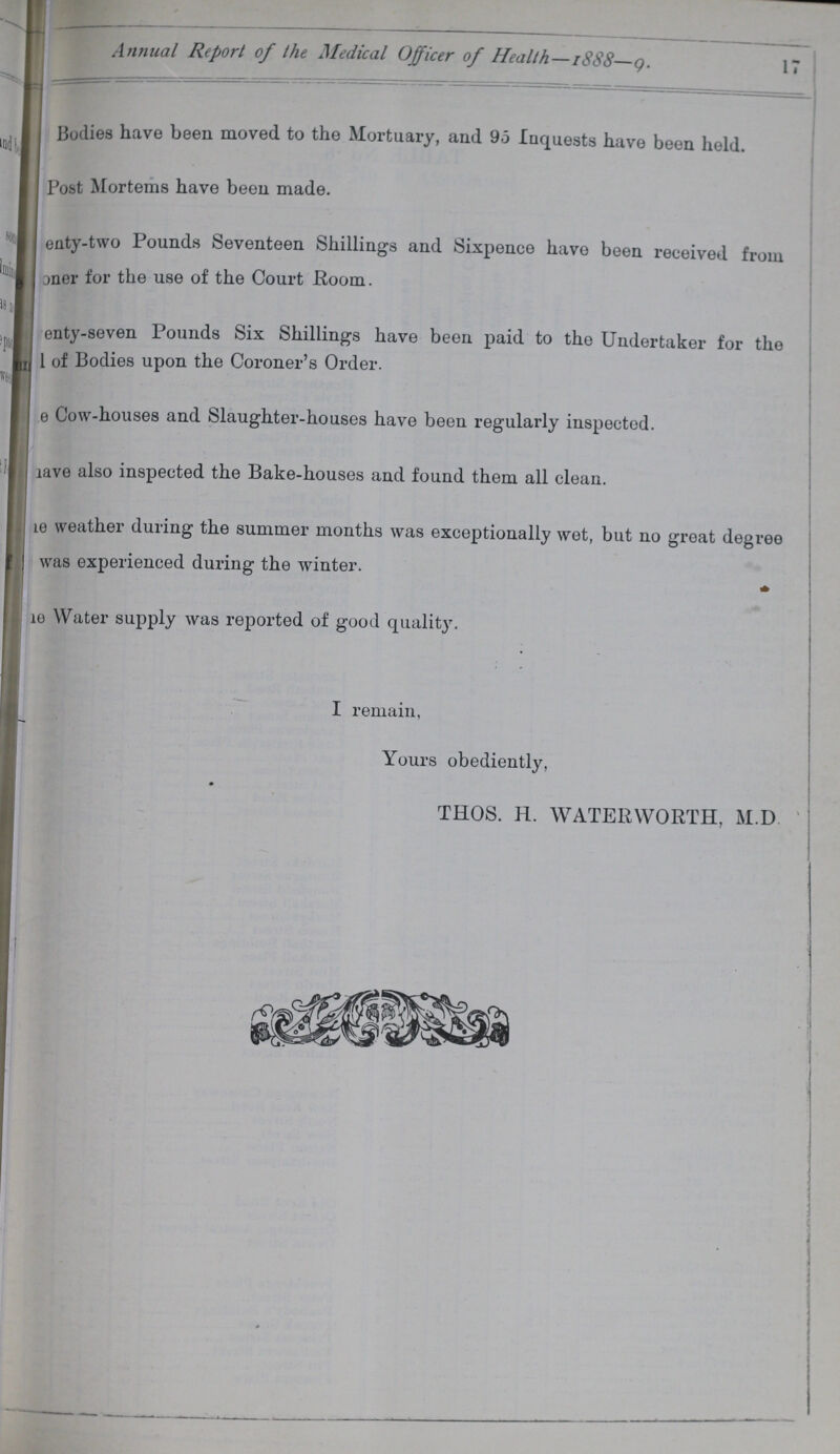 Annual Report of the Medical Officer of Health—1888—9. 17 Bodies have been moved to the Mortuary, and 95 Inquests have been held. Post Mortems have been made. ???enty-two Pounds Seventeen Shillings and Sixpence have been received from oner for the use of the Court Room. enty-seven Pounds Six Shillings have been paid to the Undertaker for the 1 of Bodies upon the Coroner's Order. ???e Cow-houses and Slaughter-houses have been regularly inspected. lave also inspected the Bake-houses and found them all clean. ???e weather during the summer months was exceptionally wet, but no great degree was experienced during the winter. ???e Water supply was reported of good quality. I remain, Yours obediently, THOS. H. WATERWORTH, M.D