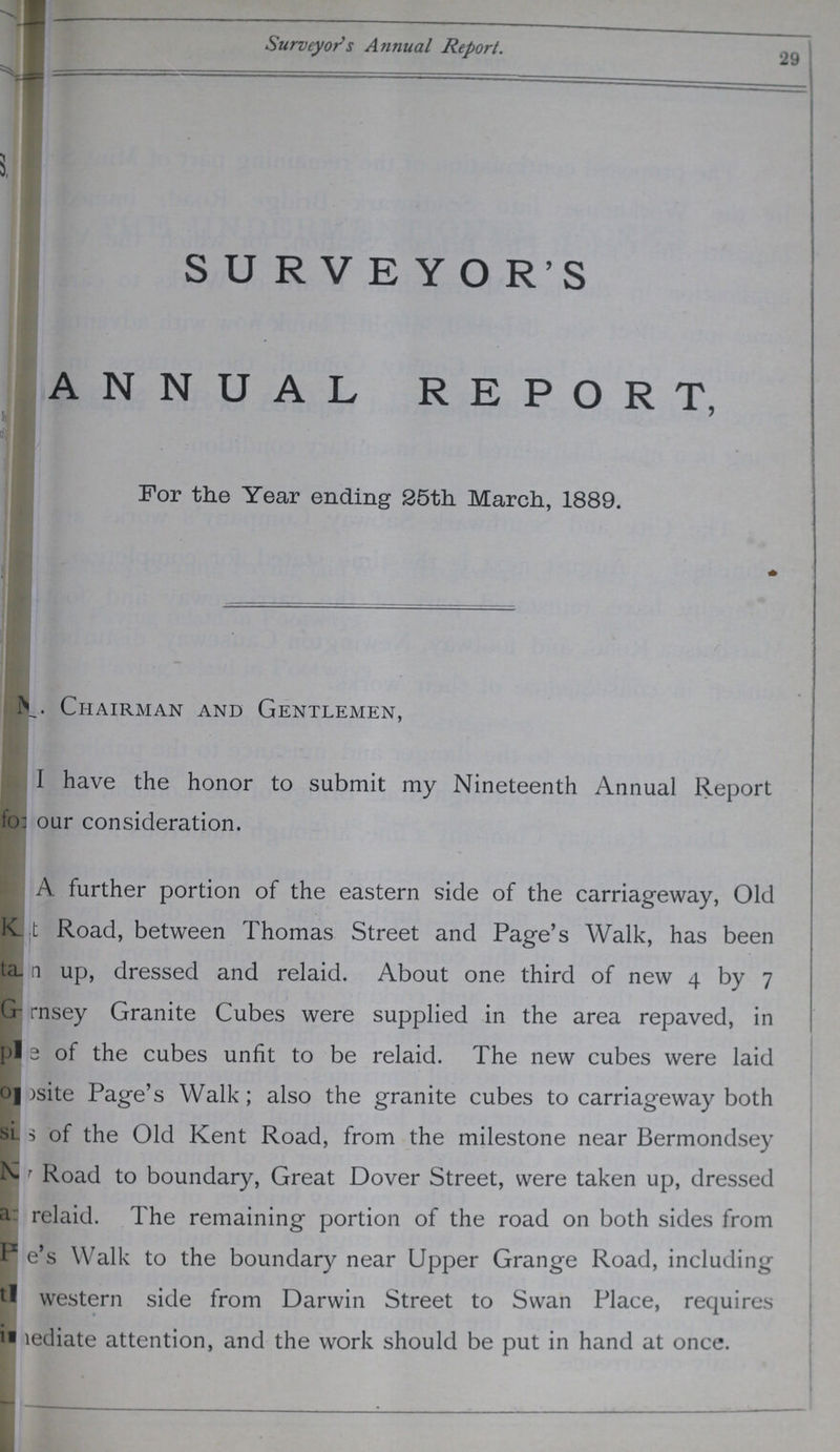 Surveyors Annual Report. 29 SURVEYOR'S ANNUAL REPORT, For the Year ending 25th March, 1889. Chairman and Gentlemen, I have the honor to submit my Nineteenth Annual Report our consideration. A further portion of the eastern side of the carriageway, Old ???t Road, between Thomas Street and Page's Walk, has been ???a up, dressed and relaid. About one third of new 4 by 7 ???rnsey Granite Cubes were supplied in the area repaved, in ???e of the cubes unfit to be relaid. The new cubes were laid ???site Page's Walk; also the granite cubes to carriageway both ???s of the Old Kent Road, from the milestone near Bermondsey ??? Road to boundary, Great Dover Street, were taken up, dressed ???relaid. The remaining portion of the road on both sides from ???e's Walk to the boundary near Upper Grange Road, including western side from Darwin Street to Swan Place, requires ???ediate attention, and the work should be put in hand at once.