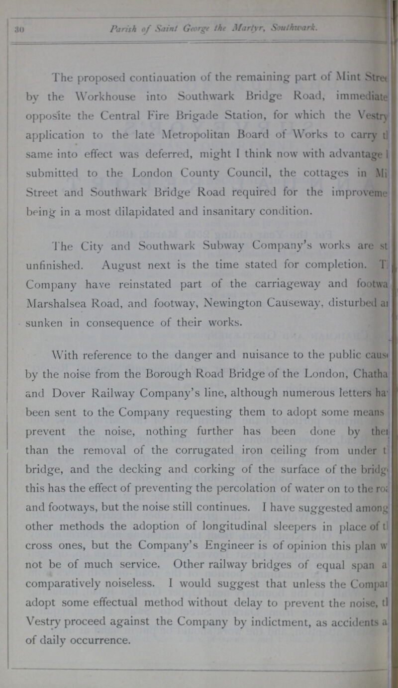 30 Parish of Saint George the Martyr, Southwark. The proposed continuation of the remaining part of Mint Street by the Workhouse into Southwark Bridge Road, immediate??? opposite the Central Fire Brigade Station, for which the Vestry application to the late Metropolitan Board of Works to carry the??? same into effect was deferred, might I think now with advantage ??? submitted to the London County Council, the cottages in Mi??? Street and Southwark Bridge Road required for the improvement being in a most dilapidated and insanitary condition. The City and Southwark Subway Company's works are st unfinished. August next is the time stated for completion. The Company have reinstated part of the carriageway and footwa??? Marshalsea Road, and footway, Newington Causeway, disturbed a??? sunken in consequence of their works. With reference to the danger and nuisance to the public cause by the noise from the Borough Road Bridge of the London, Chatha??? and Dover Railway Company's line, although numerous letters ha??? been sent to the Company requesting them to adopt some means prevent the noise, nothing further has been done by the??? than the removal of the corrugated iron ceiling from under ??? bridge, and the decking and corking of the surface of the bridg??? this has the effect of preventing the percolation of water on to the road and footways, but the noise still continues. I have suggested among other methods the adoption of longitudinal sleepers in place of tl cross ones, but the Company's Engineer is of opinion this plan w not be of much service. Other railway bridges of equal span a comparatively noiseless. I would suggest that unless the Company adopt some effectual method without delay to prevent the noise, t??? Vestry proceed against the Company by indictment, as accidents a of daily occurrence.