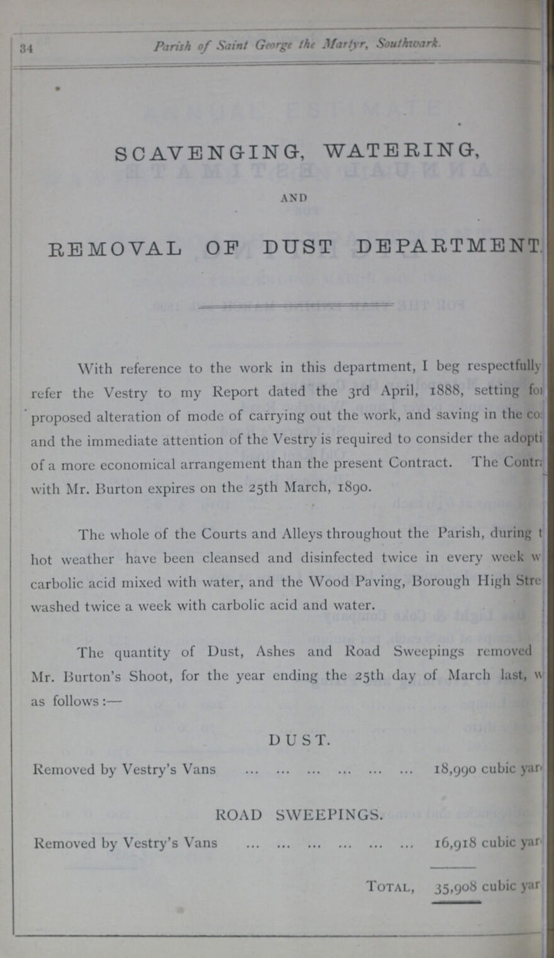 34 Parish of Saint George the Martyr, Southwark. SCAVENGING, WATERING, AND REMOVAL OF DUST DEPARTMENT With reference to the work in this department, I beg respectfully refer the Vestry to my Report dated the 3rd April, 1888, setting for proposed alteration of mode of carrying out the work, and saving in the co??? and the immediate attention of the Vestry is required to consider the adoption of a more economical arrangement than the present Contract. The Co??? with Mr. Burton expires on the 25th March, 1890. The whole of the Courts and Alleys throughout the Parish, during ??? hot weather have been cleansed and disinfected twice in every week w??? carbolic acid mixed with water, and the Wood Paving, Borough High Street washed twice a week with carbolic acid and water. The quantity of Dust, Ashes and Road Sweepings removed Mr. Burton's Shoot, for the year ending the 25th day of March last, ??? as follows:— DUST. Removed by Vestry's Vans 18,990 cubic yar??? ROAD SWEEPINGS. Removed by Vestry's Vans 16,918 cubic yar??? Total, 35,908 cubic yar???