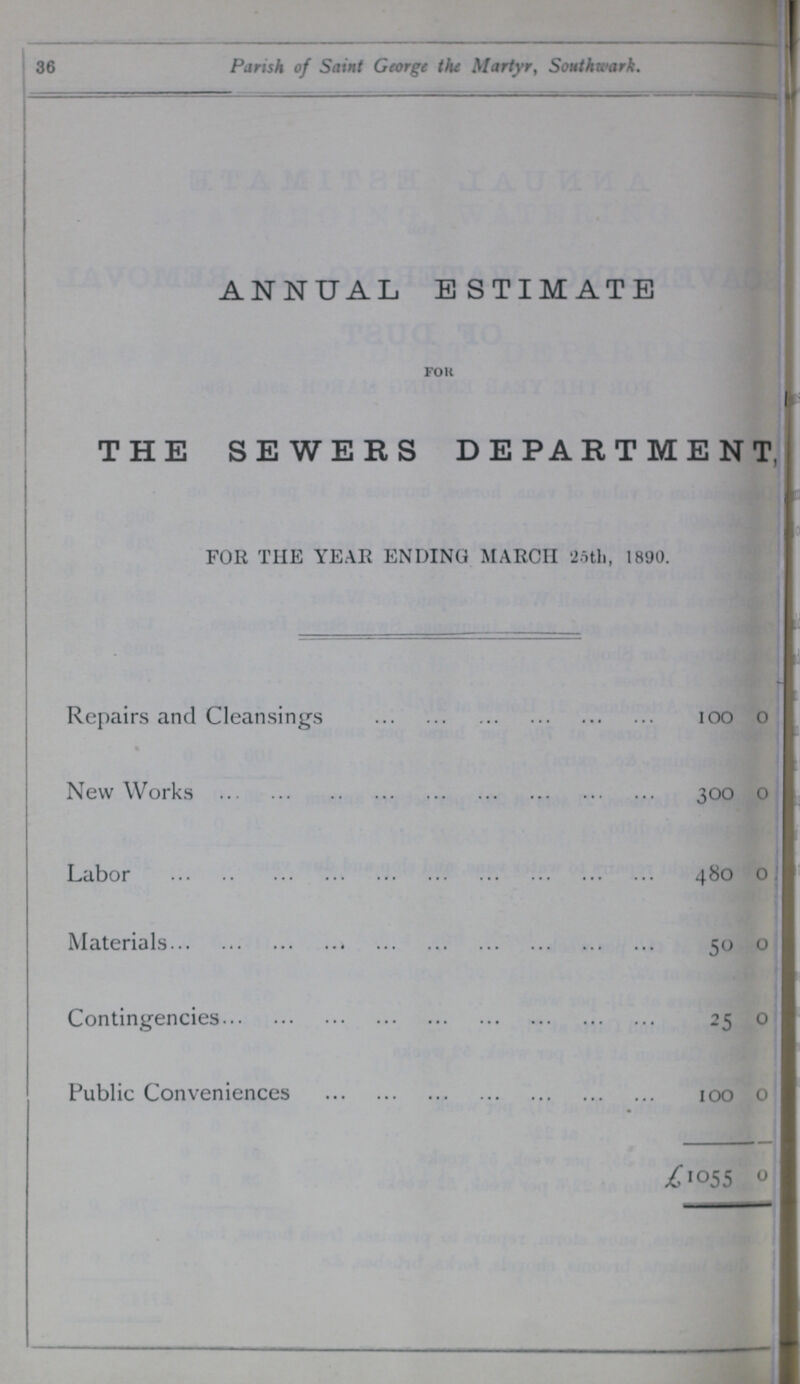 36 Parish of Saint George the Martyr, Southwark. ANNUAL ESTIMATE for THE SEWERS DEPARTMENT, FOR THE YEAR ENDING MARCH 25th, 1890. Repairs and Cleansings 100 0 New Works 300 0 Labor 480 0 Materials 50 0 Contingencies 25 0 Public Conveniences 100 0 £1055 0