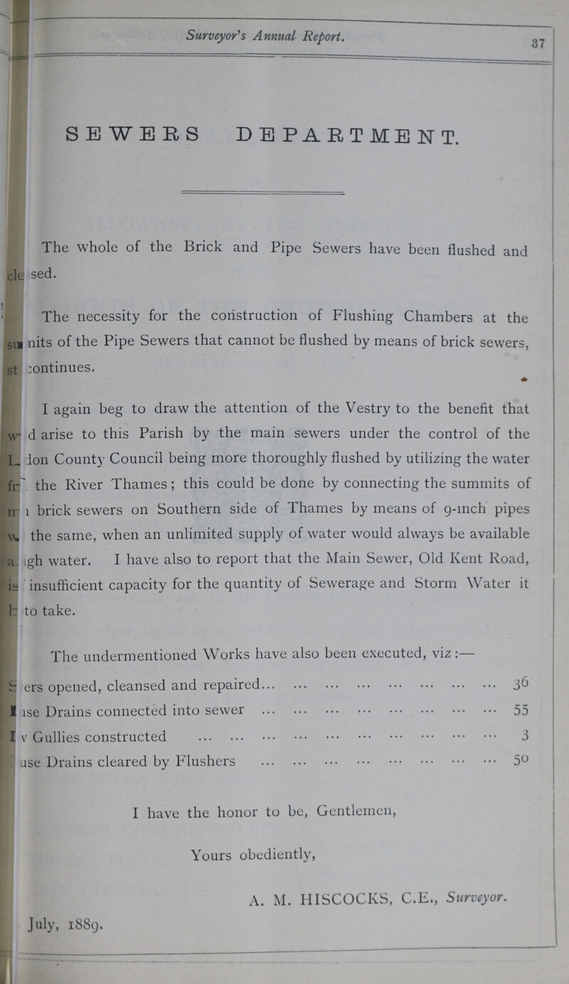 Surveyor's Annual Report. 37 SEWERS DEPARTMENT. The whole of the Brick and Pipe Sewers have been flushed and ???sed. The necessity for the construction of Flushing Chambers at the ???nits of the Pipe Sewers that cannot be flushed by means of brick sewers, ???ontinues. I again beg to draw the attention of the Vestry to the benefit that ???d arise to this Parish by the main sewers under the control of the ???ion County Council being more thoroughly flushed by utilizing the water ??/ the River Thames; this could be done by connecting the summits of ??? brick sewers on Southern side of Thames by means of 9-inch pipes ??? the same, when an unlimited supply of water would always be available ???gh water. I have also to report that the Main Sewer, Old Kent Road, ??? insufficient capacity for the quantity of Sewerage and Storm Water it ??? to take. The undermentioned Works have also been executed, viz:— ???ers opened, cleansed and repaired 36 ???se Drains connected into sewer 55 ???v Gullies constructed 3 ???ase Drains cleared by Flushers 50 I have the honor to be, Gentlemen, Yours obediently, A. M. HISCOCKS, C.E», Surveyor. July, 1889.