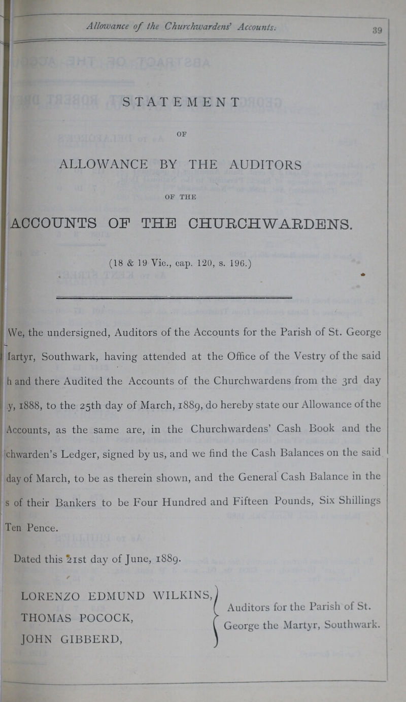 Allowance of the Churchwardens' Accounts. 39 STATEMENT OF ALLOWANCE BY THE AUDITORS OF THE ACCOUNTS OP THE CHURCHWARDENS. We, the undersigned, Auditors of the Accounts for the Parish of St. George Martyr, Southwark, having attended at the Office of the Vestry of the said ??? and there Audited the Accounts of the Churchwardens from the 3rd day ???, 1888, to the 25th day of March, 1889, do hereby state our Allowance of the Accounts, as the same are, in the Churchwardens' Cash Book and the chwarden's Ledger, signed by us, and we find the Cash Balances on the said day of March, to be as therein shown, and the General Cash Balance in the s of their Bankers to be Four Hundred and Fifteen Pounds, Six Shillings Ten Pence. Dated this 21st day of June, 1889. (18 & 19 Vic., cap. 120, s. 196.) LORENZO EDMUND WILKINS THOMAS POCOCK, JOHN GIBBERD, Auditors for the Parish of St. George the Martyr, Southwark.