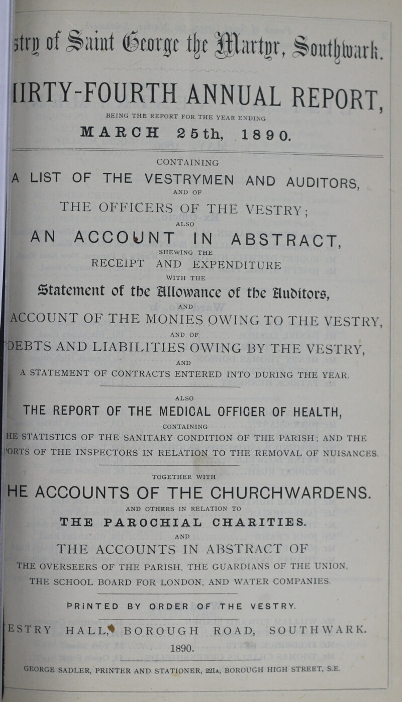 ???stry of Saint George the Martyr Southwark. FORTY-FOURTH ANNUAL REPORT, BEING THE REPORT FOR THE YEAR ENDING MARCH 2 5 th, 1890. CONTAINING A LIST OF THE VESTRYMEN AND AUDITORS, AND OF THE OFFICERS OF THE VESTRY; ALSO AN ACCOUNT IN ABSTRACT, SHEWING THE receipt and expenditure WITH THE Statement of the Allowance of the Auditors, AND ACCOUNT OF THE MONIES OWING TO THE VESTRY, AND OF DEBTS AND LIABILITIES OWING BY THE VESTRY, AND A STATEMENT OF CONTRACTS ENTERED INTO DURING THE YEAR. ALSO THE REPORT OF THE MEDICAL OFFICER OF HEALTH, CONTAINING HE STATISTICS OF THE SANITARY CONDITION OF THE PARISH; AND THE FORTS OF THE INSPECTORS IN RELATION TO THE REMOVAL OF NUISANCES. TOGETHER WITH HE ACCOUNTS OF THE CHURCHWARDENS. AND OTHERS IN RELATION TO THE PAROCHIAL CHARITIES. AND THE ACCOUNTS IN ABSTRACT OF THE OVERSEERS OF THE PARISH, THE GUARDIANS OF THE UNION, THE SCHOOL BOARD FOR LONDON, AND WATER COMPANIES. PRINTED BY ORDER OF THE VESTRY. vestry hall borough road, southwark. 1890. GEORGE SADLER, PRINTER AND STATIONER, 221a, BOROUGH HIGH STREET, S E.