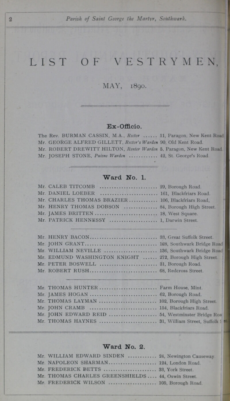2 Parish of Saint George the Martyr, Southwark. LIST OF VESTRYMEN, MAY, 1890. Ex-Officio. The Rev. BURMAN CASSIN, M A.. Rector 11, Paragon, New Kent Road Mr. GEORGE ALFRED GILLETT, Rector's Warden 90, Old Kent Road. Mr. ROBERT DREWITT HILTON, Renter Warden 5, Paragon, New Kent Road Mr. JOSEPH STONE, Puisne Warden 42. St. George's Road. Ward No. 1. Mr. CALEB TITCOMB 29, Borough Road. Mr. DANIEL LOEBER 161, Blackfriars Road. Mr. CHARLES THOMAS BRAZIER 106, Blackfriars Road, Mr. HENRY THOMAS DOBSON 84, Borough High Street Mr. JAMES BRITTEN 18, West Square. Mr. PATRICK HENNESSY 1, Darwin Street. Mr. HENRY BACON 33, Great Suffolk Street. Mr. JOHN GRANT 128, Southwark Bridge Road Mr. WILLIAM NEVILLE 136, Southwark Bridge Road Mr. EDMUND WASHINGTON KNIGHT 272. Borough High Street. Mr. PETER BOSWELL 31, Borough Road. Mr. ROBERT RUSH 68, Redcross Street. Mr. THOMAS HUNTER Farm House, Mint. Mr. JAMES HOGAN 62, Borough Road. Mr. THOMAS LAYMAN 102, Borough High Street. Mr. JOHN CRAMB 154, Blackfriars Road. Mr. JOHN EDWARD REID 54, Westminster Bridge Road Mr. THOMAS HAYNES 31, William Street. Suffolk Ward No. 2. Mr. WILLIAM EDWARD SINDEN 24, Newington Causeway Mr. NAPOLEON SHARMAN 124, London Road. Mr. FREDERICK BETTS 33, York Street. Mr. THOMAS CHARLES GREENSHIELDS 44, Oswin Street Mr. FREDERICK WILSON 105, Borough Road.