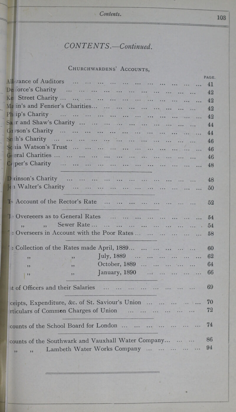 103 Contents. CONTENTS.—Continued. Churchwardens' Accounts, page. ???ance of Auditors 41 ???rce's Charity 42 i Street Charity 42 Main's and Fenner's Charities 42 ???ip's Charity 42 ???r and Shaw's Charity 44 ???son's Charity44 ???h's Charity 46 ???ia Watson's Trust 46 ???ral Charities 46 ???per's Charity 48 ???inson's Charity 43 ??? Walter's Charity 50 ??? Account of the Rector's Rate 52 ??? Overeeers as to General Rates 54 ,, „ Sewer Rate 54 ??? Overseers in Account with the Poor Rates 58 ??? Collection of the Rates made April, 1889 60 „ „ July, 1889 62 „ „ October, 1889 64 „ „ January, 1890 66 ??? of Officers and their Salaries 69 Receipts, Expenditure, &c. of St. Saviour's Union 70 rticulars of Common Charges of Union 72 counts of the School Board for London 74 counts of the Southwark and Vauxhall Water Company 86 „ „ Lambeth Water Works Company 94
