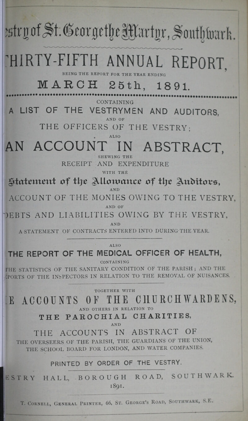 George of St. George the Martyr, Southwark. THIRTY-FIFTH ANNUAL REPORT, being the report for the year ending MARCH 25th, 1891. CONTAINING A LIST OF THE VESTRYMEN AND AUDITORS, and of THE OFFICERS OF THE VESTR; alSo AN ACCOUNT IN ABSTRACT, shewing the RECEIPT AND EXPENDITURE with the statement of the Allowence of the Auditors, and ACCOUNT OF THE MONIES OWING TO THE VESTRY, and of DEBTS AND LIABILITIES OWING BY THE VESTRY, and A STATEMENT OF CONTRACTS ENTERED INTO DURING THE YEAR. also THE REPORT OF THE MEDICAL OFFICER OF HEALTH, containing HIE STATISTICS OF THE SANITARY CONDITION OF THE PARISH; AND THE CPORTS OF THE INSPECTORS IN RELATION TO THE REMOVAL OF NUISANCES. together with ???E ACCOUNTS OF THE CHURCHWARDENS, and others in relation to THE PAROCHIAL CHARITIES, and THE ACCOUNTS IN ABSTRACT OF THE OVERSEERS OF THE PARISH, THE GUARDIANS OF THE UNION, THE SCHOOL BOARD FOR LONDON, AND WATER COMPANIES. PRINTED BY ORDER OF THE VESTRY. E S T R Y HALL, BOROUGH ROAD, SOUTHWARD. 1891. T. Cornell, General Printer, 66, St. George's Road, Southwark, S.K.