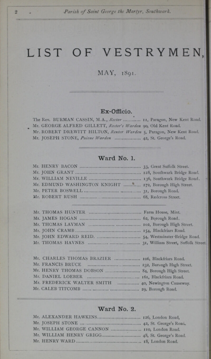 2 Parish of Saint George the Martyr, Suthwark. LIST OF VESTRYMEN, MAY, 1891. Ex-Offlcio. The Rev. BUKMAN CASEIN, M.A., Rector 11, Paragon, New Kent Road Mr. GEORGE ALFRED GILLETT, Rector's Warden 90, Old Kent Road. Mr. ROBERT DREW ITT HILTON, Renter Warden 5, Paragon, New Kent Roacl Mr. JOSEPH STONE, Puisne Warden 42, St. George's Koad. Ward No. 1. Mr. HENRY BACON 33, Great Suffolk Street. Mr. JOHN GRANT 128, Southwark Bridge Road. Mr. WILLIAM NEVILLE 136, Southwark Bridge Road. Mr. EDMUND WASHINGTON KNIGHT 272, Borough High Street. Mr. PETER BOSWELL 31, Borough Road. Mr. ROBERT RUSH 68, Redcross Street. Mr. THOMAS HUNTER Farm House, Mint. Mr. JAMES HOGAN 62, Borough Road. Mr. THOMAS LAYMAN 102, Borough High Street. Mr. JOHN CRAMB 154, Blackfriars Road. Mr. JOHN EDWARD REID 54, Westminster-Bridge Road. Mr. THOMAS HAYNES 31, William Street, Suffolk Street Mr. CHARLES THOMAS BRAZIER 106, Blackfriars Road. Mr. FRANCIS BRUCE 232, Borough High Street. Mr. HENRY THOMAS DOBSON 84, Borough High Street. Mr. DANIEL LOEBER 161, Blackfriars Road. Mr. FREDERICK WALTER SMITH 40, Newington Causeway. Mr. CALEB TITCOMB 29. Borough Road. Ward No. 2. Mr. ALEXANDER HAWKINS 126, London Road, Mr. JOSEPH STONE 42, St. George's Roau. Mr. WILLIAM GEORGE CANNON 110, London Road Mr. WILLIAM IIENRY GRIGG 48, St. George's Road. Mr. HENRY WARD 18, London Road