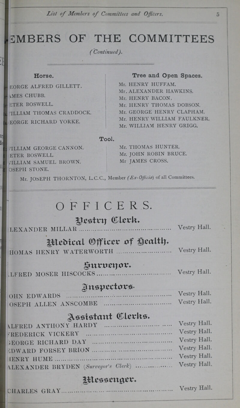 5 List of Members of Committees and Officers. MEMBERS OF THE COMMITTEES ( Continued). Horse. GEORGE ALFRED GILLETT. ???MES CHUBB. ???ETER BOSWELL. WILLIAM THOMAS CRADDOCK. GEORGE RICHARD YORKE. Tree and Open Spaces. Mr. HENRY HUFFAM. Mr. ALEXANDER HAWKINS. Mr. HENRY BACON. Mr. HENRY THOMAS DOBSON. Mr. GEORGE HENRY CLAPHAM. Mr. HENRY WILLIAM FAULKNER. Mr. WILLIAM HENRY GRIGG. Tool. WILLIAM GEORGE CANNON. Mr. THOMAS HUNTER. ???ETER BOSWELL Mr. JOHN ROBIN BRUCE. WILLIAM SAMUEL BROWN. Mr JAMES CROSS. JOSEPII STONE. Mr. JOSEPH THORNTON, L.C.C., Member (Ex-Officio) of all Committees. OFFICERS. Vestry Clerk. LEXANDER MILLAR Vestry Hall. Medical Officer of Health THOMAS HENRY WATERWOLITH Vestry Hall. Surveyor. ALFRED MOSER HISCOCKS Vestry Hall. Inspector JOHN EDWARDS Vestry Hall. JOSEPH ALLEN ANSCOMBE Vestry Hall. ALFRED ANTHONY HARDY Vestry Hall. FREDERICK VICKERY Vestry Hall. GEORGE RICHARD DAY Vestry Hall. EDWARD FORSEY BRION Vestry Hall. HENRY HUME Vestry Hall. ALEXANDER BRYDEN (Surveyor's Clerk) Vestry Hall. Messenger CHARLES GRAY Vestry Hall.