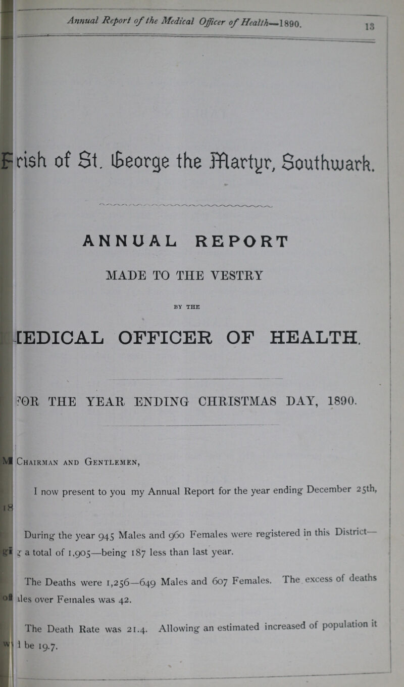 13 Annual Report of the Medical Officer of Health 1890. Parish of St. George the Martyr, Southwark ANNUAL REPORT MADE TO THE VESTRY BY THE MEDICAL OFFICER OF HEALTH. FOR THE YEAR ENDING CHRISTMAS DAY, 1890. Chairman and Gentlemen, I now present to you my Annual Report for the year ending December 25th, During the year 945 Males and 960 Females were registered in this District ???a total of 1,905—being 187 less than last year. The Deaths were 1,256—649 Males and 607 Females. The excess ot deaths ???ales over Females was 42. The Death Rate was 21.4. Allowing an estimated increased of population it ???be 19.7.