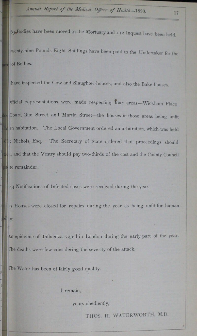 17 Annual Report of the Medical Officer of Health 1890. ???59, Bodies have been moved to the Mortuary and 112 Inquest have been held Twenty-nine Pounds Eight Shillings have been paid to the Undertaker for the of Bodies. ???have inspected the Cow and Slaughter-houses, and also the Bake-houses. Official representations were made respecting Tour areas—Wickham Place Court, Gun Street, and Martin Street—the houses in those areas being unfit ???n habitation. The Local Government ordered an arbitration, which was held ???Nichols, Esq. The Secretary of State ordered that proceedings should ???, and that the Vestry should pay two-thirds of the cost and the County Council ???e remainder. 44 Notifications of Infected cases were received during the year. ???9 Houses were closed for repairs during the year as being unfit for human on. An epidemic of Influenza raged in London during the early part of the year, The deaths were few considering the severity of the attack. The Water has been of fairly good quality. I remain, yours obediently, THOS. H. WATERWORTH, M.D.