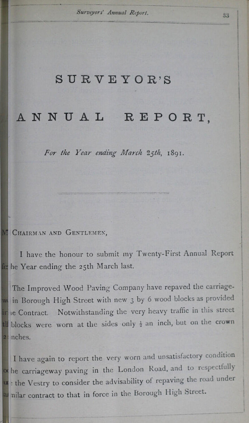 Surveyors' Annual Report. 33 SURVEYO R'S ANNUAL REPORT, For the Year ending March 25th, 1891. ???Chairman and Gentlemen, I have the honour to submit my Twenty-First Annual Report ??? fo he Year ending the 25th March last. The Improved Wood Paving Company have repaved the carriage ??? in Borough High Street with new 3 by 6 wood blocks as provided ???e Contract. Notwithstanding the very heavy traffic in this street th??? blocks were worn at the sides only ½ an inch, but on the crown 2 inches. I have again to report the very worn and unsatisfactory condition ???he carriageway paving in the London Road, and to respectfully ???the Vestry to consider the advisability of repaving the road under a??? milar contract to that in force in the Borough High Street.