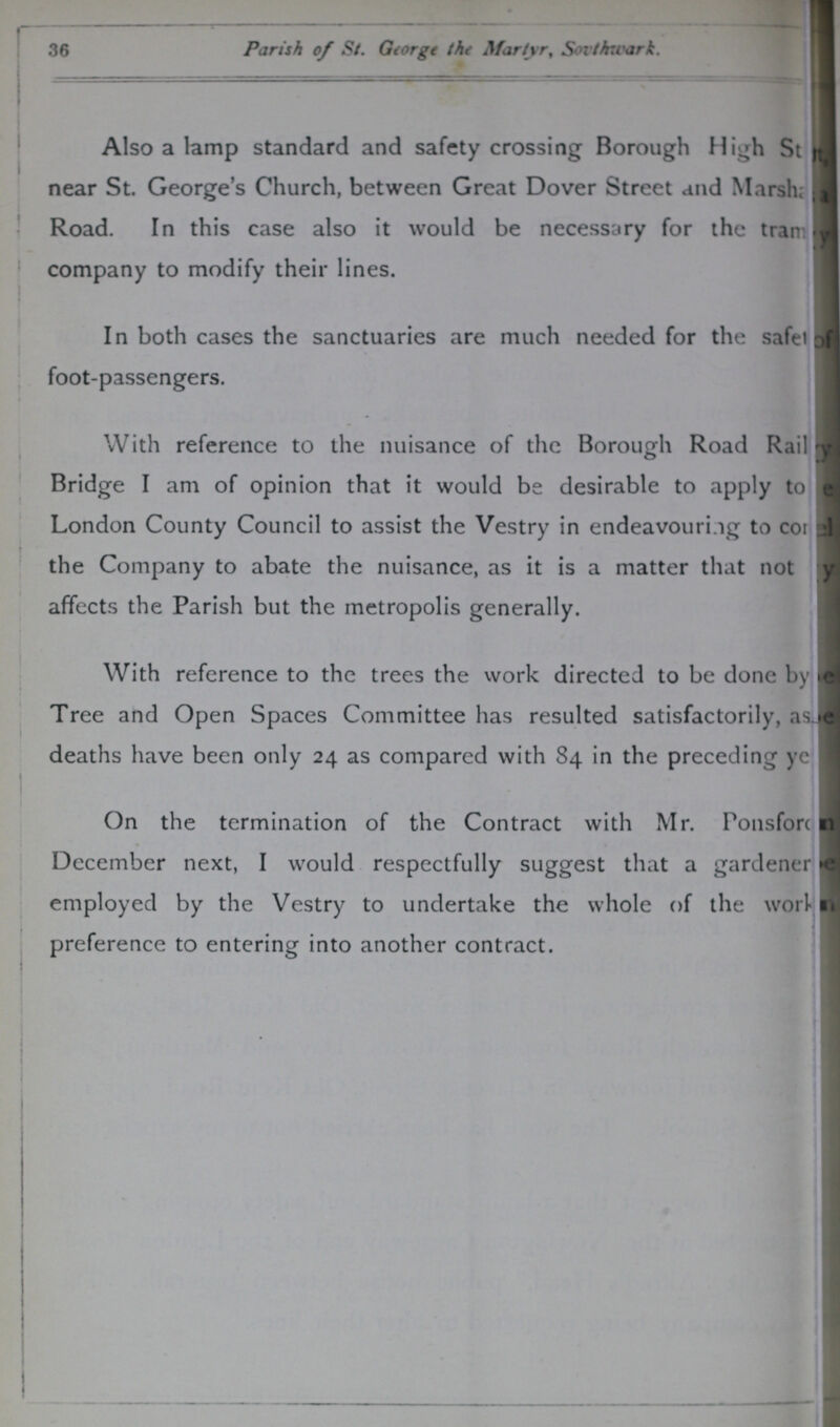 36 Parish of St. George the Martyr, Southwark. Also a lamp standard and safety crossing Borough High St??? near St. George's Church, between Great Dover Street and Marsha??? Road. In this case also it would be necessary for the tram???y company to modify their lines. In both cases the sanctuaries are much needed for the safe??? foot-passengers. . With reference to the nuisance of the Borough Road Railway H Bridge I am of opinion that it would be desirable to apply to??? London County Council to assist the Vestry in endeavouring to co??? the Company to abate the nuisance, as it is a matter that not??? affects the Parish but the metropolis generally. With reference to the trees the work directed to be done by??? Tree and Open Spaces Committee has resulted satisfactorily, as??? deaths have been only 24 as compared with 84 in the preceding ye??? On the termination of the Contract with Mr. Ponsfor??? December next, I would respectfully suggest that a gardener??? employed by the Vestry to undertake the whole of the work??? preference to entering into another contract.