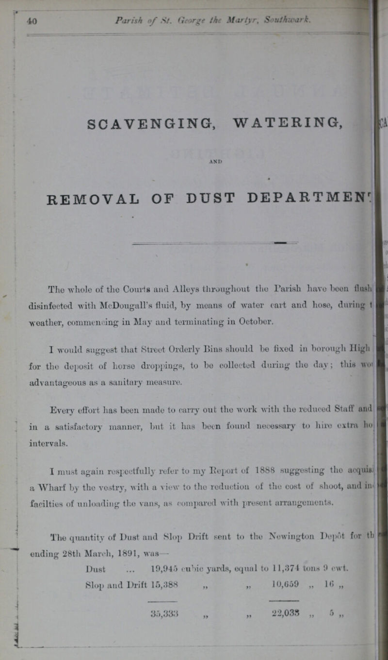 40 Parish of St. George the Martyr, Southwark. SCAVENGING, WATERING, AND REMOVAL OF DUST DEPARTMENT The whole of the Courts and Alleys throughout the Parish have been flush disinfected with McDougall's fluid, by means of water cart and hose, during t??? weather, commencing in May and terminating in October. I would suggest that Street Orderly Bins should be fixed in borough High for the deposit of horse droppings, to be collected during the day; this wo??? advantageous as a sanitary measure. Every effort has been made to carry out the work with the reduced Staff and in a satisfactory manner, but it has been found necessary to hire extra ho??? intervals. I must again respectfully refer to my Report of 1888 suggesting the acquisi??? a Wharf by the vestry, with a view to the reduction of the cost of shoot, and in??? facilties of unloading the vans, as compared with present arrangements. The quantity of Dust and Slop Drift sent to the Newington Depot for th??? ending 28th March, 1891, was - Dust ... 19,945 eubic yards, equal to 11,374 tons 9 cwt. Slop and Drift 15,388 „ „ 10,659 „ 16 „ 35,333 „ „ 22,033 „ 5 „