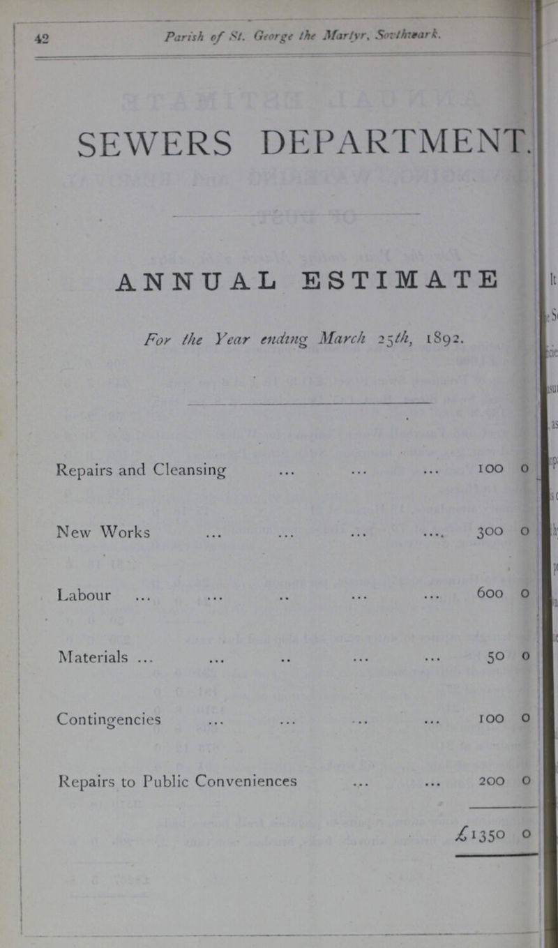 42 Parish of St. George the Martyr, Sovthwark. SEWERS DEPARTMENT. ANNUAL ESTIMATE For the Year ending March 25th, 1892. Repairs and Cleansing 100 0 New Work 300 0 Labour 600 0 Materials 50 0 Contingencies 100 0 Repairs to Public Conveniences 200 0 £1350 0