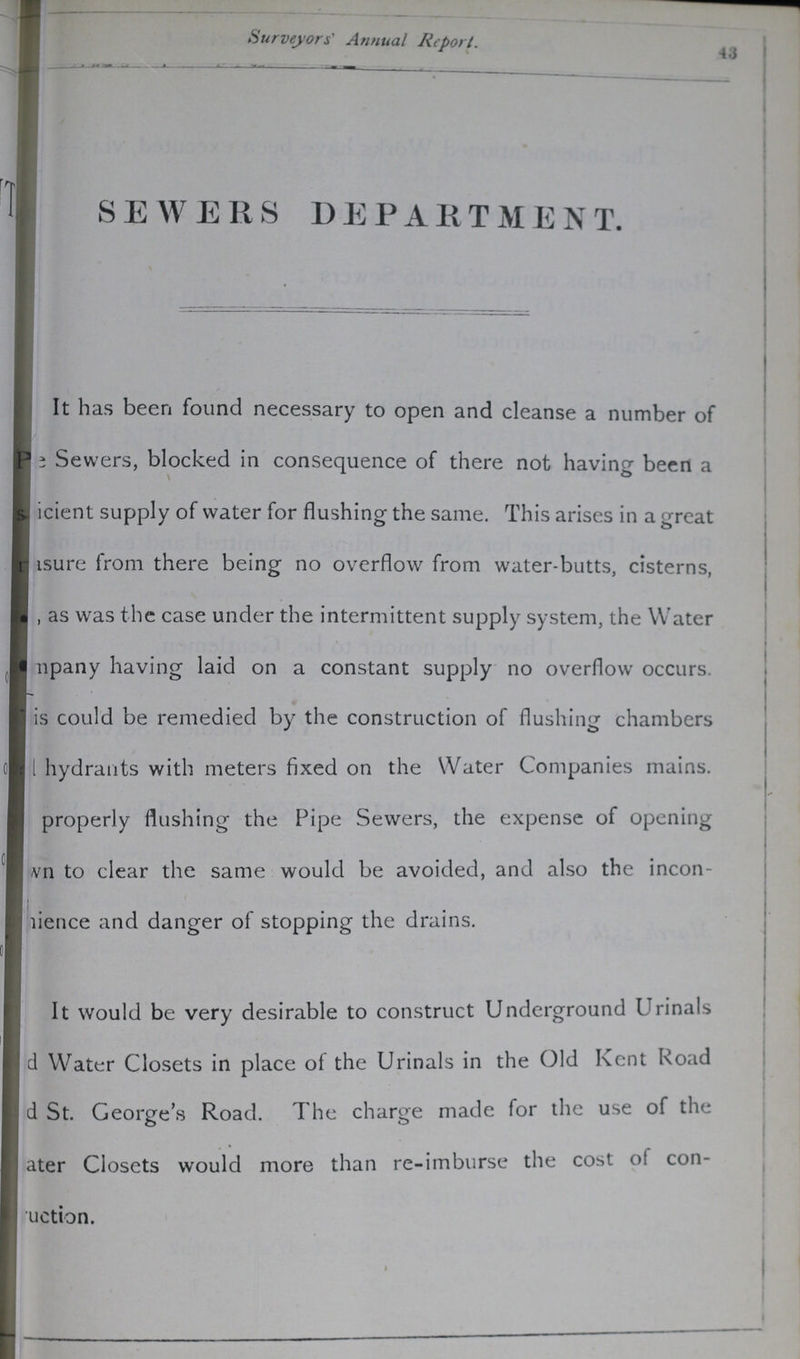 Surveyors' Annual Report. 43 SEWERS DEPARTMENT. It has been found necessary to open and cleanse a number of ???Pe Sewers, blocked in consequence of there not having been a ???icient supply of water for flushing the same. This arises in a great ???asure from there being no overflow from water-butts, cisterns, ???, as was the case under the intermittent supply system, the Water ???mpany having laid on a constant supply no overflow occurs. ???is could be remedied by the construction of flushing chambers ???hydrants with meters fixed on the Water Companies mains. properly flushing the Pipe Sewers, the expense of opening ???wn to clear the same would be avoided, and also the incon¬ ???ience and danger of stopping the drains. It would be very desirable to construct Underground Urinals ???d Water Closets in place of the Urinals in the Old Kent Road ???d St. George's Road. The charge made for the use of the ???ater Closets would more than re-imburse the cost of con ???uction.