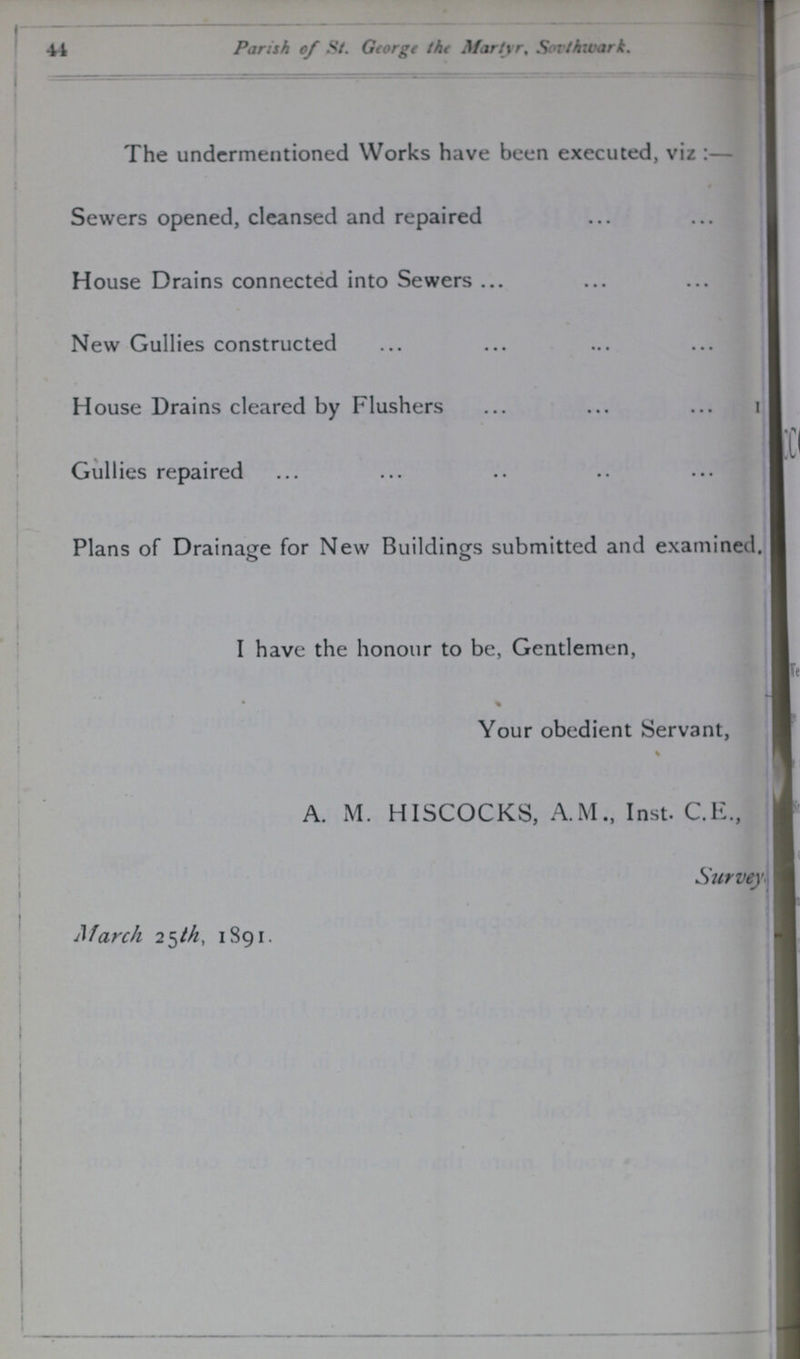 44 Parish of St. George the Martyr, Southwark. The undermentioned Works have been executed, viz:— Sewers opened, cleansed and repaired House Drains connected into Sewers New Gullies constructed House Drains cleared by Flushers 1 Gullies repaired Plans of Drainage for New Buildings submitted and examined. I have the honour to be, Gentlemen, Your obedient Servant, A. M. HISCOCKS, A. M.,Inst. C.E., Survey??? March 25th, 1891.