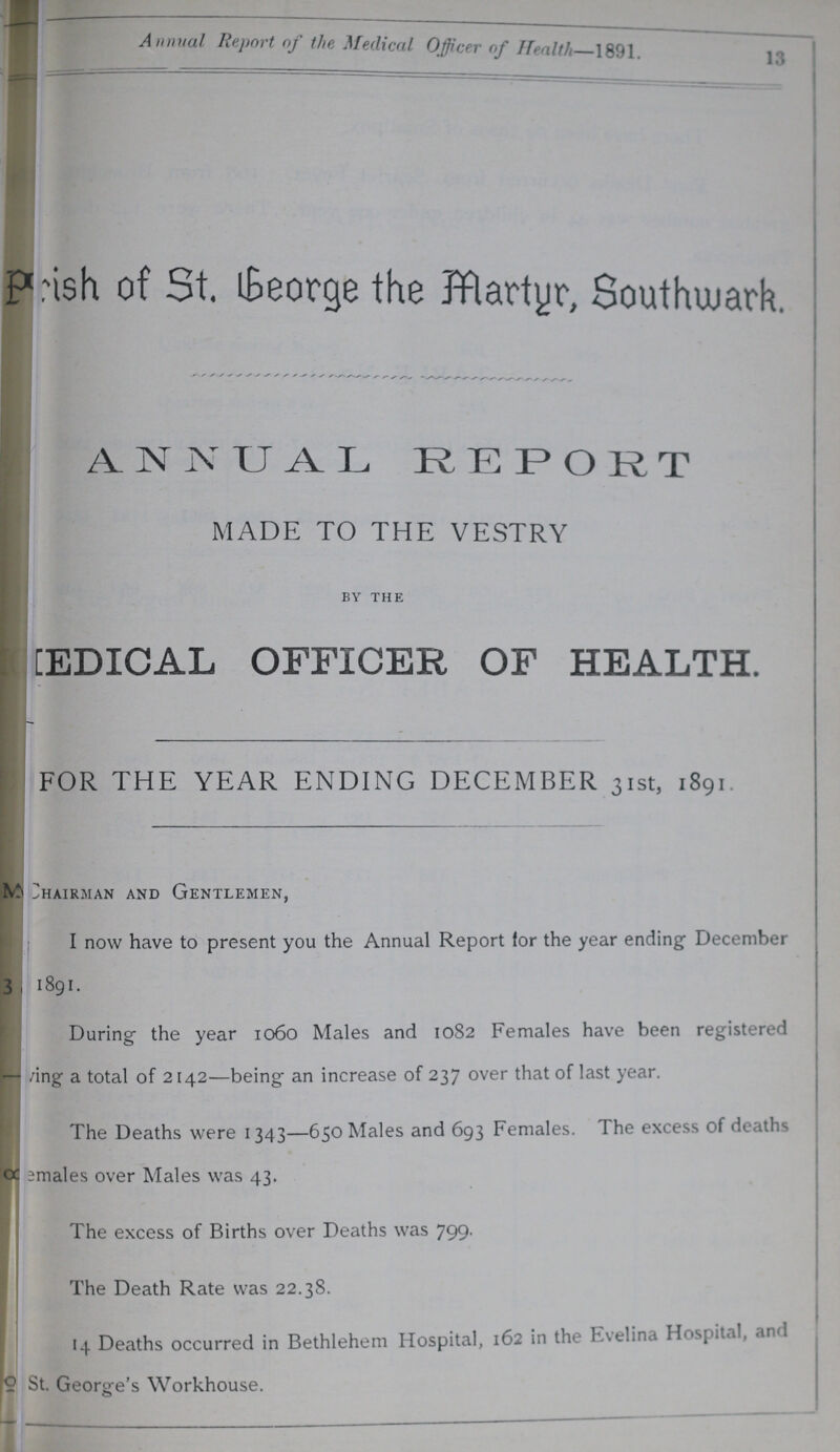 Annual Report of the Medical Officer of Health 1891 13 Parish of St. George the Martyr, Southwark. ANNUAL REPORT MADE TO THE VESTRY by the MEDICAL OFFICER OF HEALTH. FOR THE YEAR ENDING DECEMBER 31st, 1891. Chairman and Gentlemen, I now have to present you the Annual Report for the year ending December 3 1891. During the year 1060 Males and 1082 Females have been registered ???ving a total of 2142—being an increase of 237 over that of last year. The Deaths were 1343—650 Males and 693 Females. The excess of deaths ???emales over Males was 43. The excess of Births over Deaths was 799. The Death Rate was 22.38. 14 Deaths occurred in Bethlehem Hospital, 162 in the Evelina Hospital, St. George's Workhouse.