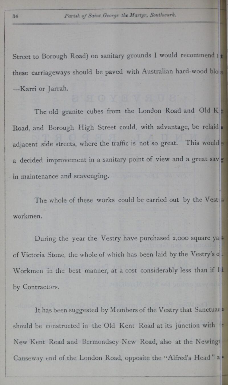 34 Parish of Saint George the .^fartyr, Sou thwart. Street to Borough Road) on sanitary grounds I would recommend ??? these carriageways should be paved with Australian hard-wood bio??? —Karri or Jarrah. The old granite cubes from the London Road and Old K??? Road, and Borough High Street could, with advantage, be relaid??? adjacent side streets, where the traffic is not so great. This would??? a decided improvement in a sanitary point of view and a great sav??? in maintenance and scavenging. The whole of these works could be carried out by the Vesti??? workmen. During the year the Vestry have purchased 2,000 square ya??? of Victoria Stone, the whole of which has been laid by the Vestry's o??? Workmen in the best manner, at a cost considerably less than if 1??? by Contractors. It has been suggested by Members of the Vestry that Sanctuar??? should be constructed in the Old Kent Road at its junction with New Kent Road and Bermondsey New Road, also at the Newing??? Causeway end of the London Road, opposite the Alfred's Head a???