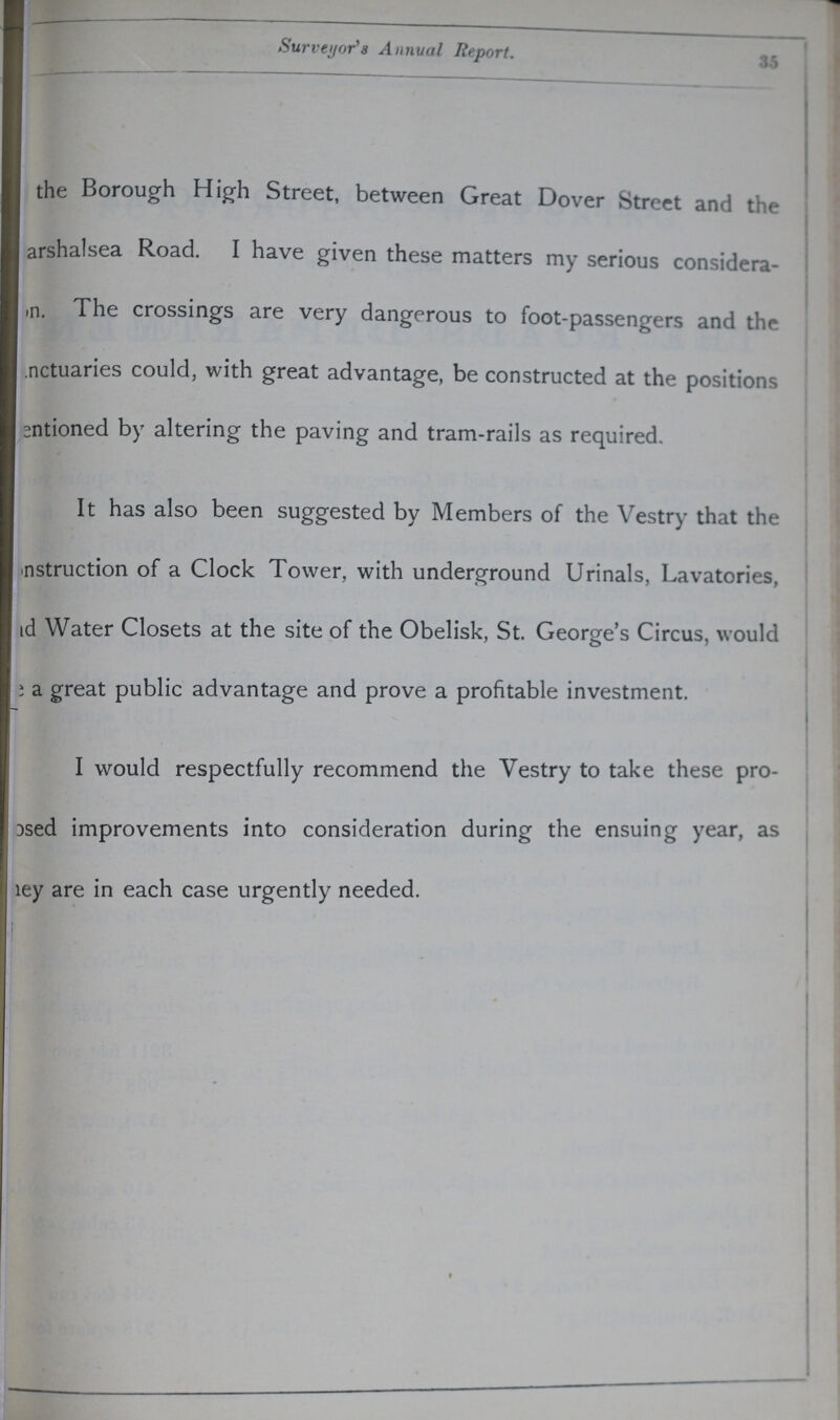 35 Surveyor's Annual Report. the Borough High Street, between Great Dover Street and the ???arshalsea Road. I have given these matters my serious considera ???n. The crossings are very dangerous to foot-passengers and the ???actuaries could, with great advantage, be constructed at the positions ???ntioned by altering the paving and tram-rails as required. It has also been suggested by Members of the Vestry that the ???nstruction of a Clock Tower, with underground Urinals, Lavatories, ???d Water Closets at the site of the Obelisk, St. George's Circus, would ??? a great public advantage and prove a profitable investment. I would respectfully recommend the Vestry to take these pro ???sed improvements into consideration during the ensuing year, as ???ey are in each case urgently needed.