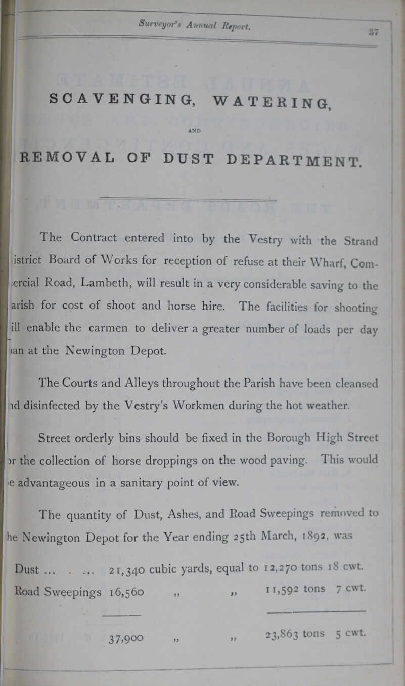 37 Surveyor's Annual Report. SCAVENGING, WATERING, AND REMOVAL OF DUST DEPARTMENT. The Contract entered into by the Vestry with the Strand ???istrict Board of Works for reception of refuse at their Wharf, Com ???ercial Road, Lambeth, will result in a very considerable saving to the ???arish for cost of shoot and horse hire. The facilities for shooting ???ill enable the carmen to deliver a greater number of loads per day ???tan at the Newington Depot. The Courts and Alleys throughout the Parish have been cleansed ???id disinfected by the Vestry's Workmen during the hot weather. Street orderly bins should be fixed in the Borough High Street )r the collection of horse droppings on the wood paving. 1 his would e advantageous in a sanitary point of view. The quantity of Dust, Ashes, and Road Sweepings removed to ???he Newington Depot for the Year ending 25th March, 1S92, was Dust 21,340 cubic yards, equal to 12,270 tons 18 cwt. Road Sweepings 16,560 „ „ 11,592 tons 1 cwt. 37,900 „ „ 23,863 tons 5 cwt.