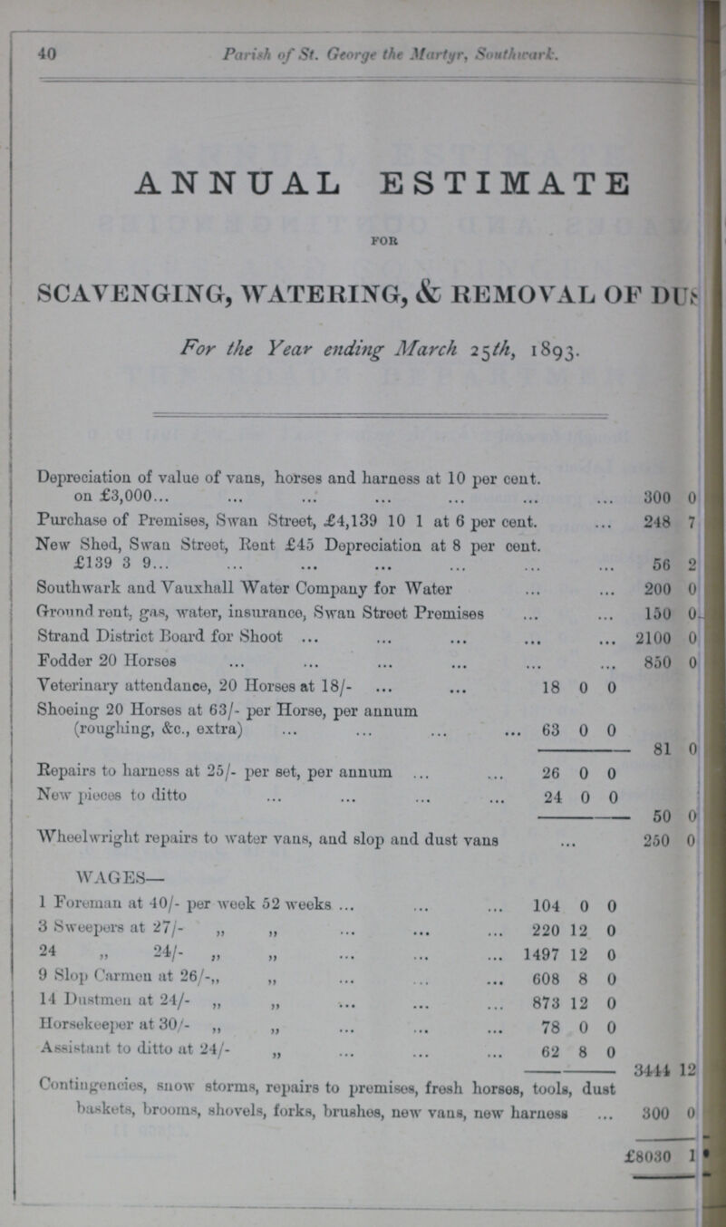 40 Parish of St. George the Martyr, Southicark. ANNUAL ESTIMATE for SCAVENGING, WATERING, & REMOVAL OF DUS??? For the Year ending March 25tht 1893. Depreciation of value of vans, horses and harness at 10 per cent. on £3,000 300 0 ??? Purchase of Premises, Swan Street, £4,139 10 1 at 6 per cent. 248 7 New Shed, Swan Street, Rent £45 Depreciation at 8 per cent. £139 3 9... 56 2 ??? Southwark and Vauxhall Water Company for Water 200 0 ??? Ground rent, gas, water, insurance, Swan Streot Premises 150 0 ???I, Strand District Board for Shoot 2100 0 ??? Fodder 20 Horses 850 0 ??? Veterinary attendance, 20 Horses at 18/- 18 0 0 ??? Shoeing 20 Horses at 63/- per Horse, per annum (roughing, &c., extra) 63 0 0 ??? 81 0 ??? Repairs to harness at 25/- per set, per annum 26 0 0 ??? New pieces to ditto 24 0 0 ??? 50 0 ??? Wheelwright repairs to water vans, aud slop and dust vans 250 0 ??? WAGES— 1 Foreman at 40/- per week 52 weeks 104 0 0 3 Sweepers at 27/- „ „ 220 12 0 24 „ 24/- „ 1497 12 0 9 Slop Carmen at 26/-,, „ 608 8 0 14 Dustmen at 24/- „ ,, 873 12 0 HorsekeejKjr at 30/- „ „ 78 0 0 Assistant to ditto at 24/- „ 62 8 0 3444 12 ??? Contingencies, snow storms, repairs to promises, fresh horsos, tools, dust baskets, brooms, shovels, forks, brushes, new vans, new harness 300 0 ??? £8030 1 ???