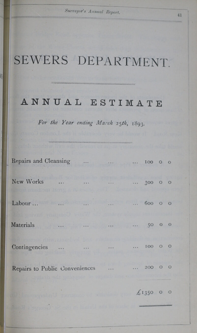 41 Surveyor's Annual Report. SEWERS DEPARTMENT ANNUAL ESTIMATE For the Year ending March 25 th, 1893. Repairs and Cleansing 100 0 0 New Works 300 0 0 Labour 600 0 0 Materials 50 0 0 Contingencies 100 0 0 Repairs to Public Conveniences 200 0 0 £1350 0 0