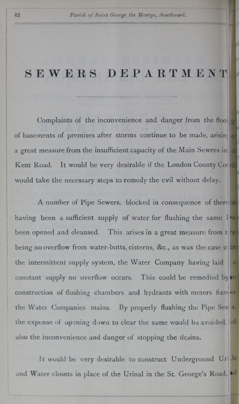 42 Parish of' Saint George the Martyr, Southwark. SEWERS DEPARTMENT Complaints of the inconvenience and danger from the floo??? of basements of premises after storms continue to be made, arisin??? a great measure from the insufficient capacity of the Main Sewers in??? Kent Road. It would be very desirable if the London County Co??? would take the necessary steps to remedy the evil without delay. A number of Pipe Sewers, blocked in consequence of there??? having been a sufficient supply of water for flushing the same I??? been opened and cleansed. This arises in a great measure from t??? being no overflow from water-butts, cisterns, &c., as was the case u??? the intermittent supply system, the Water Company having laid constant supply no overflow occurs. This could be remedied by??? construction of flushing chambers and hydrants with meters fixe??? the Water Companies mains. By properly flushing the Pipe Sev??? the expense of opening down to clear the same would bi avoided, also the inconvenience and danger of stopping the drains. It would be very desirable to construct Underground Ur??? and Water closets in place of the Urinal in the St. George's Road,