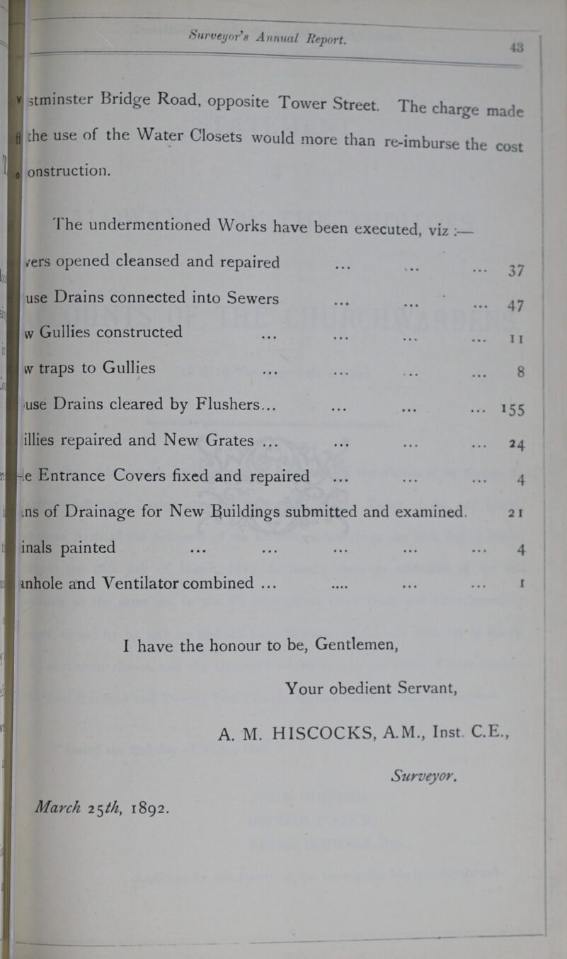 43 Surveyor's Annual Report. ???stminster Bridge Road, opposite Tower Street. The charge made ??? the use of the Water Closets would more than re-imburse the cost ???onstruction. The undermentioned Works have been executed, viz ???ers opened cleansed and repaired 37 ???use Drains connected into Sewers 47 ???w Gullies constructed 11 ???W traps to Gullies 8 ???use Drains cleared by Flushers 155 ???illies repaired and New Grates 24 ???e Entrance Covers fixed and repaired 4 ???ns of Drainage for New Buildings submitted and examined. 2 1 inals painted 4 ???anhole and Ventilator combined 1 I have the honour to be, Gentlemen, Your obedient Servant, A. M. HISCOCKS, A.M., Inst. C.E., Surveyor. March 25th, 1892.