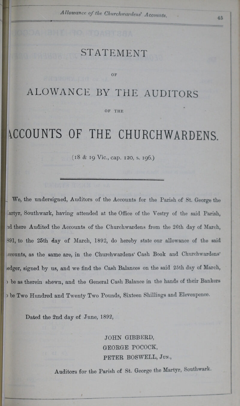 45 Allowance of the Churchwardens' Accounts. STATEMENT OF ALOWANCE BY THE AUDITORS OF THE ^COUNTS OF THE CHURCHWARDENS. (18 & 19 Vic., cap. 120, s. 196.) We, the undersigned, Auditors of the Accounts for the Parish of St. George the ???artyr, South wark, having attended at the Office of the Vestry of the said Parish, ???d there Audited the Accounts of the Churchwardens from the 26th day of March, ???891, to the 25th day of March, 1892, do hereby state our allowance of the said ???ccounts, as the same are, in the Churchwardens' Cash Book and Churchwardens' ???ledger, signed by us, and we find the Cash Balances on the said 25th day of March, ???be as therein shewn, and the General Cash Balance in the hands of their Bankers ??? be Two Hundred and Twenty Two Pounds, Sixteen Shillings and Elevenpence. Dated the 2nd day of June, 1892, JOHN GIBBERD, GEORGE POCOCK, PETER BOSWELL, Jun., Auditors for the Parish of St. George the Martyr, Southward