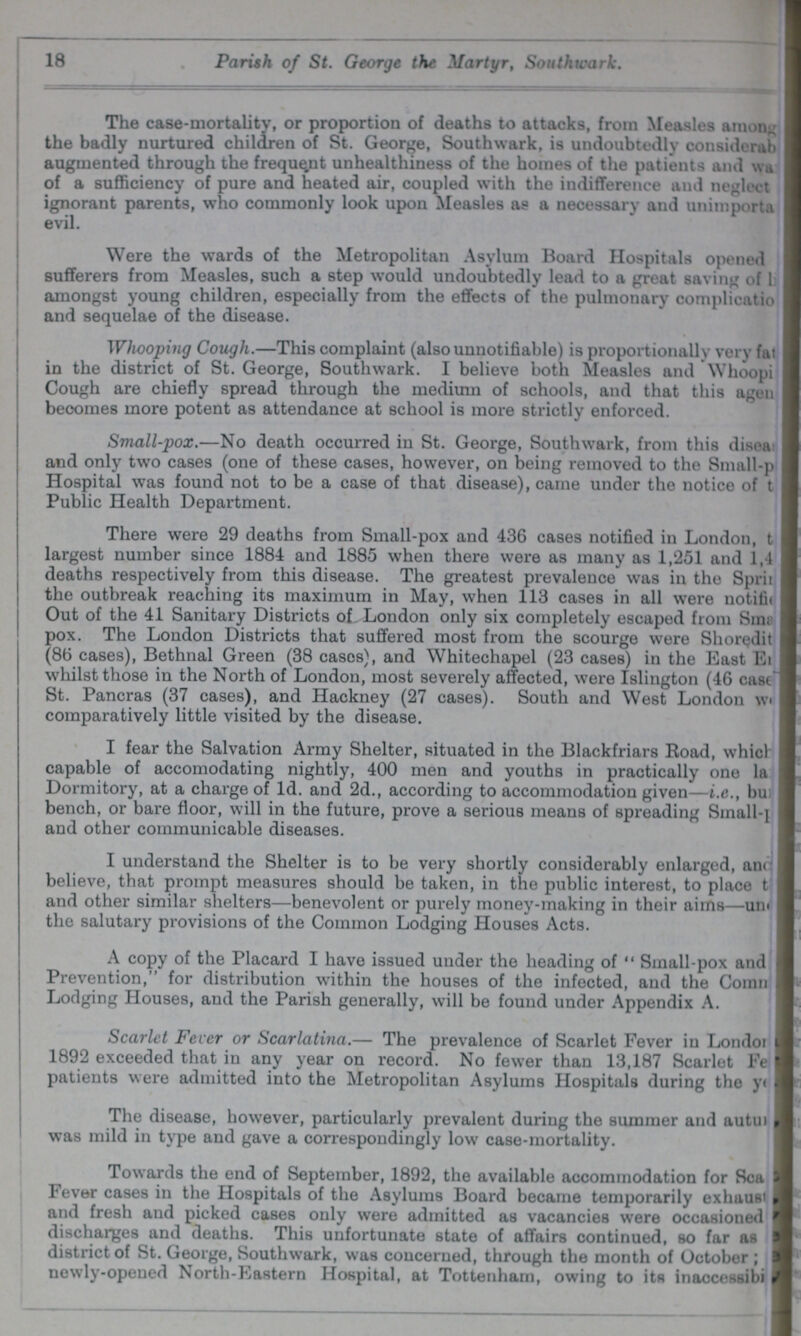 18 Parish of St. George the Martyr, Southwark. The case-mortality, or proportion of deaths to attacks, from Measles among the badly nurtured children of St. George, Southwark, is undoubtedly considorab augmented through the frequent unhealthiness of the homes of the patients and was of a sufficiency of pure and heated air, coupled with the indifference and neglect ignorant parents, who commonly look upon Measles as a necessary and unimporta evil. Were the wards of the Metropolitan Asylum Board Hospitals opened sufferers from Measles, such a step would undoubtedly lead to a great saving of lis amongst young children, especially from the effects of the pulmonary complicatio and sequelae of the disease. . Whooping Cough.—This complaint (alsounnotifiable) is proportionally very fat in the district of St. George, Southwark. I believe both Measles and Whoopi Cough are chiefly spread through the medium of schools, and that this agen becomes more potent as attendance at school is more strictly enforced. Small-pox.—No death occurred in St. George, Southwark, from this disea; and only two cases (one of these cases, however, on being removed to the Small-p Hospital was found not to be a case of that disease), came under the notice of t Public Health Department. There were 29 deaths from Small-pox and 436 cases notified in London, t largest number since 1884 and 1885 when there were as many as 1,251 and 1,4 deaths respectively from this disease. The greatest prevalence was in the Sprit the outbreak reaching its maximum in May, when 113 cases in all were notitification Out of the 41 Sanitary Districts of London only six completely escaped from Sim pox. The London Districts that suffered most from the scourge were Slioredit (86 cases), Bethnal Green (38 cases), and Whitechapel (23 cases) in the East E??? whilst those in the North of London, most severely affected, were Islington (46 cast??? St. Pancras (37 cases), and Hackney (27 cases). South and West London was comparatively little visited by the disease. I fear the Salvation Army Shelter, situated in the Blackfriars Road, which capable of accomodating nightly, 400 men and youths in practically one la Dormitory, at a charge of Id. and 2d., according to accommodation given—i.e., bu bench, or bare floor, will in the future, prove a serious means of spreading Small-} and other communicable diseases. I understand the Shelter is to be very shortly considerably enlarged, am believe, that prompt measures should be taken, in the public interest, to place t and other similar shelters—benevolent or purely money-making in their aims—urn the salutary provisions of the Common Lodging Houses Acts. A copy of the Placard I have issued under the heading of Small-pox and Prevention, for distribution within the houses of the infected, and the Comn Lodging Houses, and the Parish generally, will be found under Appendix A. Scarlet Fever or Scarlatina.— The prevalence of Scarlet Fever in Londor 1892 exceeded that in any year on record. No fewer than 13,187 Scarlet Fe patients were admitted into the Metropolitan Asylums Hospitals during the year The disease, however, particularly prevalent during the summer and autui was mild in type and gave a correspondingly low case-mortality. Towards the end of September, 1892, the available accommodation for Sea Fever cases in the Hospitals of the Asylums Board became temporarily exhaust and fresh and picked cases only were admitted as vacancies were occasioned discharges and deaths. This unfortunate state of affairs continued, so far as district of St. George, Southwark, was concerned, through the month of October; newly-opened North-Eastern Hospital, at Tottenham, owing to its inaccessibi