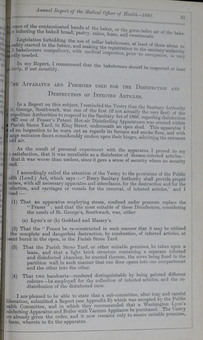 Annual Report of the Medical Officer of Health-1892. 31 ??? eans of the contaminated hands of the baker, or the germ-laden air of the bake- ??? e infecting the baked bread, pasty, cakes, buns, and sweetmeats Legislation forbidding the use of cellar bakehouses, at least of those about to ??? eshly started in the future, and making th registration to the sanitary authority ??? I bakehouses compulsory, with medical inspection, prior to occupation, is very ??? ntly needed. ??? terly, if not monthly. The Apparatus and Premises used for the Disinefection and. Destruction of Infected Articles. In a Report on this subject, I reminded the Vestry that the Sanitary Authority ???t. George, Southwark, was one of the first (if not actually the very of the ??? ropolitan Authorities to respond to the Sanitary Act of 1866, regarding disingfection ??? 867 one of Fraser's Patent Hot-air Disinfecting Apparatuses was erected within Parish Stone Yard, in King Street, underneath an open shed. This apparatus I ??? d on inspection to be worn out as regards its furnace and smoke flues, and with ??? arge entrance doors considerably sunken upon their hinges, admitting the entrance ??? old air. As the result of personal experiment with the apparatus, I proved to my satisfaction, that it was unreliable as a disinfector of disease-infected articles that it was worse than useless, since it gave a sense of security where no security ??? ted. I accordingly called the attention of the Vestry to the provisions of the Public ??? alth (Lond.) Act, which says:— Every Sanitary Authority shall provide proper mises, with all necessary apparatus and attendance, for the destruction and for the ??? nfection, and carriages or vessels for the removal, of infected articles and I (1) That an apparatus employing steam, confined under pressure replace the Fraser ; and that the most suitable of these Disinfectors, considering the needs of St. George's, Southwark, was, either (a) Lyon's or (b) Goddard and Massey's. (2) That the Fraser be re-constructed in such manner that it may be. utilied the complete and dangerless destruction, by combustion, of infected artcles, at ???sent burnt in the open, in the Parish Stone Yard. (3) That the Parish Stone Yard, or other suitable premises, be taken upon a lease, and that a light brick structure containing a separate infected and disinfected chamber, be erected thereon, the stove being fixed in the partition wall in such manner that one door opens into one compartment and the other into the other. (4) That two handcarts—rendered distinguishable by being paninted different colours—be employed for the collection of infected articles, and the re distribution of the disinfected ones. I am pleased to be able to state that a sub-committee, after long and careful liberation, submitted a Report (see Appendix B) which was accepted by the Public Health Committee, and in which they recommended that a Washington Lyon's sinfecting Apparatus and Boiler with acuum Appliance be purchased. The Vestry ??? ve already given the order, and it now remains only to secure smtable premises, lease, wherein to fix the apparatus.