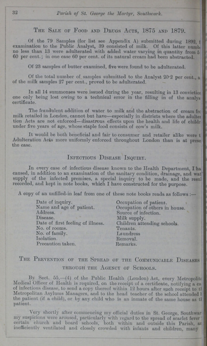 32 Parish of St. George the Martyr, Southwark. The Sale of Food and Drugs Acts, 1875 and 1879. Of the 79 Samples (for list see Appendix A) submitted during 1892, ??? examination to the Public Analyst, 39 consisted of milk. Of this latter numb ??? no less than 13 were adulterated with added water varying in quantity from 5 60 per cent.; in one case 60 per cent. of its natural cream had been abstracted. Of 23 samples of butter examined, five were found to be adulterated. Of the total number of samples submitted to the Analyst 20.2 per cent., a ??? of the milk samples 27 per cent., proved to be adulterated. In all 14 summonses were issued during the year, resulting in 13 conviction one only being lost owing to a technical error in the filling in of the analys certificate. The fraudulent addition of water to milk and the abstraction of cream fro ??? milk retailed in London, cannot but have—especially in districts where the adulter tion Acts are not enforced—disastrous effects upon the health and life of Children under five years of age, whose staple food consists of cow's milk. It would be both beneficial and fair to consumer and retailer alike were t ??? Adulteration Acts more uniformly enforced throughout London than is at prese ??? the case. Infectious Disease Inquiry. In every case of infectious disease known to the Health Department, I ha ??? caused, in addition to an examination of the sanitary condition, drainage, and wat ??? supply of the infected premises, a special inquiry to be made, and the rosul ??? recorded, and kept in note books, which I have constructed for the purpose. A copy of an unfilled-in leaf from one of these note books reads as follows :— Date of inquiry. Occupation of patient. Name and age of patient. Occupation of others in house. Address. Source of infection. Disease. Milk supply. Date of first feeling of illness. Children attending schools. No. of rooms. Tenants. No. of family. Laundress Isolation. Removal. Precaution taken. Remarks. The Prevention of the Spread of the Communicable Diseases through the agency of schools. By Sect. 55.—(4) of the Public Health (London) Act, every Metropolit ??? Medical Officer of Health is required, on the receipt of a certificate, notifying a ca ??? of infectious disease, to send a copy thereof within 12 hours after such receipt to th ??? Metropolitan Asylums Managers, and to the head teacher of the school attended the patient (if a child), or by any child who is an inmate of the same house as th ??? patient. Very shortly after commencing my official duties in St. George, Southwar my suspicions were aroused, particularly with regard to the spread of scarlet fever certain church and board schools, both within and outside this Parish, ar ??? inefficiently ventilated and closely crowded with infants and children, many