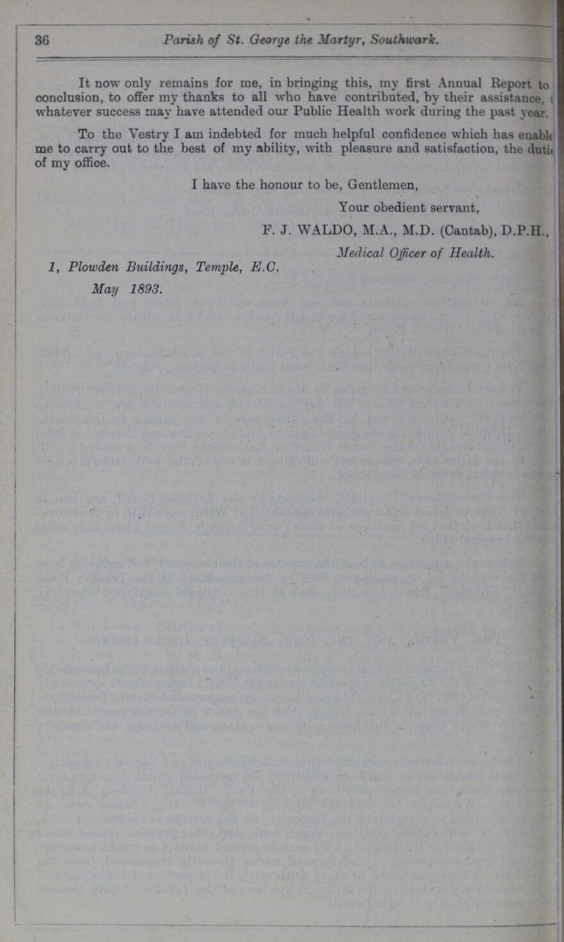 36 Parish of St. George the Martyr, Southwark. It now only remains for me, in bringing this, my first Annual Report to conclusion, to offer my thanks to all who have contributed, by their assistance, whatever success may have attended our Public Health work during the past year. To the Vestry I am indebted for much helpful confidence which has enable me to carry out to the best of my ability, with pleasure and satisfaction, the dutie of my office. I have the honour to be, Gentlemen, Your obedient servant, F. J. WALDO, M.A., M.D. (Cantab), D.P.H., Medical Officer of Health. 1, Plowden Buildings, Temple, E.C. May 1893.