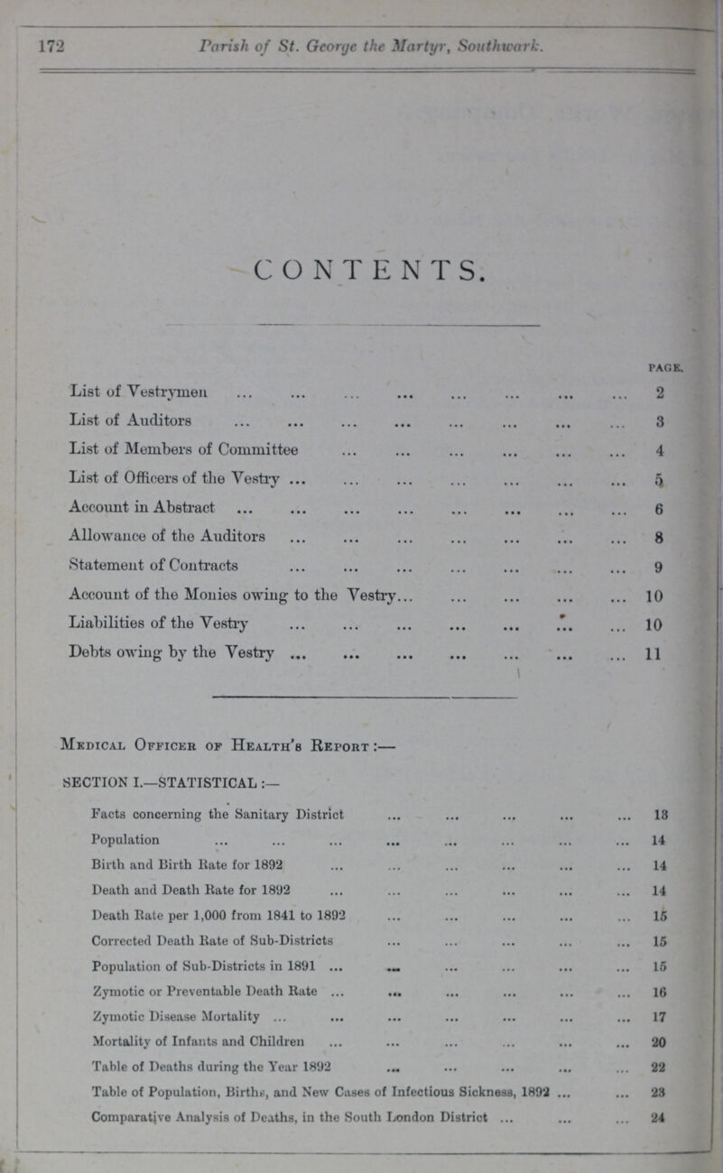 172 Parish of St. George the Martyr, Southwark. CONTENTS. page. List of Vestrymen 2 List of Auditors 3 List of Members of Committee 4 List of Officers of the Vestry 5 Account in Abstract 6 Allowance of the Auditors 8 Statement of Contracts 9 Account of the Monies owing to the Vestry 10 Liabilities of the Vestry 10 Debts owing by the Vestry 11 Medical Officer of Health's Report:— SECTION I.—STATISTICAL Facts concerning the Sanitary District 13 Population 14 Birth and Birth Rate for 1892 14 Death and Death Rate for 1892 14 Death Rate per 1,000 from 1841 to 1892 15 Corrected Death Rate of Sub-Districts 15 Population of Sub-Districts in 1891 15 Zymotic or Preventable Death Rate 16 Zymotic Disease Mortality 17 Mortality of Infants and Children 20 Table of Deaths during the Year 1892 22 Table of Population, Births, and New Cases of Infectious Sickness, 1892 23 Comparative Analysis of Deaths, in the South London District 24