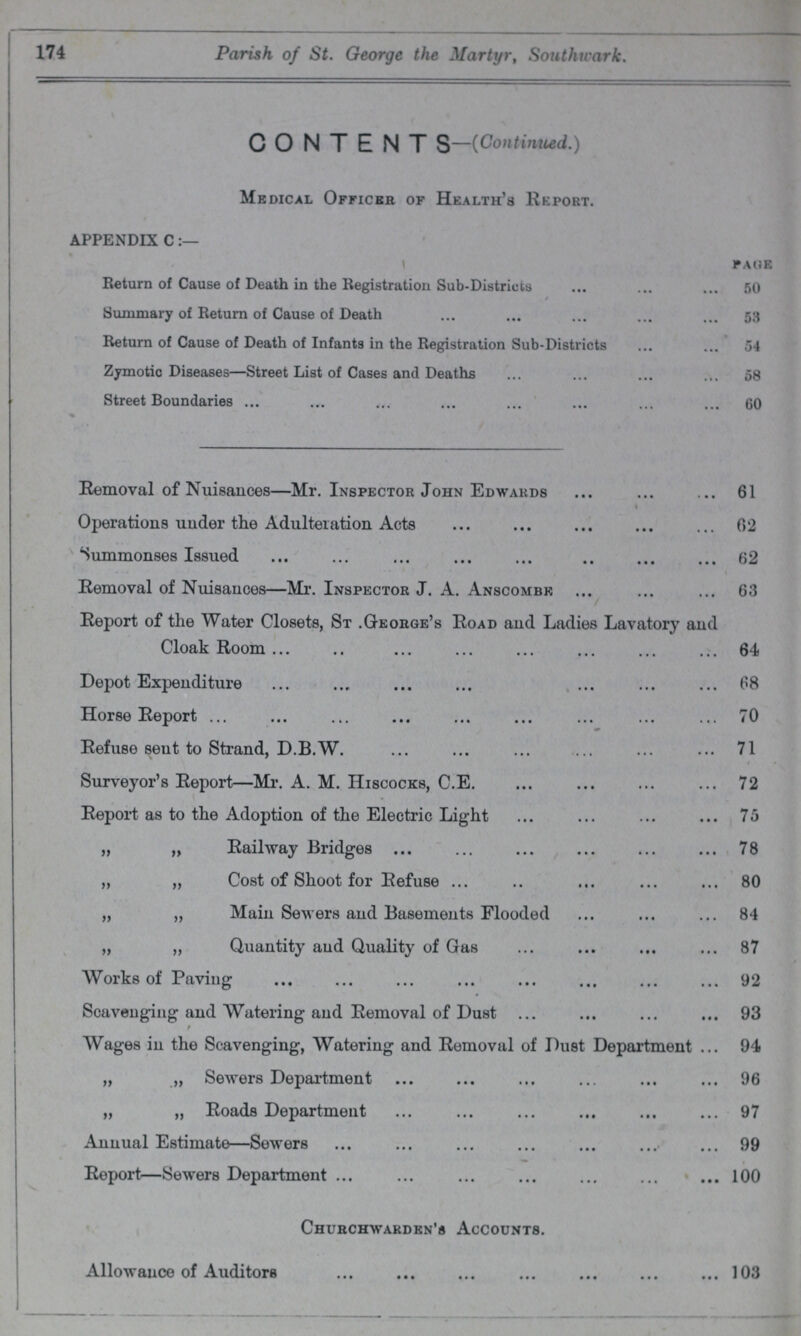 174 Parish of St. George the Martyr, Southwark. CONTENT S-(Continued.) Medical Officers of Health's Report. APPENDIX C Page Return of Cause of Death in the Registration Sub-Districts 50 Summary of Return of Cause of Death 53 Return of Cause of Death of Infants in the Registration Sub-Districts 54 Zymotic Diseases—Street List of Cases and Deaths 58 Street Boundaries 60 Removal of Nuisances—Mr. Inspector John Edwards 61 \ Operations under the Adulteration Acts 62 Summonses Issued 62 Removal of Nuisances—Mr. Inspector J. A. Anscombe 63 Report of the Water Closets, St .George's Road and Ladies Lavatory and Cloak Room 64 Depot Expenditure 68 Horse Report 70 Refuse sent to Strand, D.B.W. 71 Surveyor's Report—Mr. A. M. Hiscocks, C.E. 72 Report as to the Adoption of the Electric Light 75 „ „ Railway Bridges 78 „ „ Cost of Shoot for Refuse 80 „ „ Main Sewers and Basements Flooded 84 „ „ Quantity and Quality of Gas 87 Works of Paving 92 Scavenging and Watering and Removal of Dust 93 Wages in the Scavenging, Watering and Removal of Dust Department 94 „ „ Sewers Department 96 „ „ Roads Department 97 Annual Estimate—Sewers 99 Report—Sewers Department 100 Churchwarden's Accounts. Allowance of Auditors 103