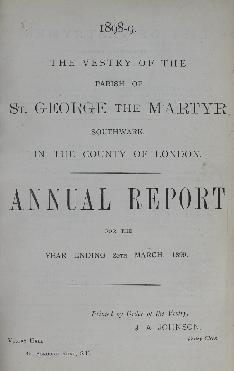 1898-9. THE VESTRY OF THE PARISH OF ST. GEORGE the MARTYR SOUTHWARK, IN THE COUNTY OF LONDON. ANNUAL REPORT FOR THE YEAR ENDING 25TH MARCH, 1899. Printed by Order of the Vestry, J. A. JOHNSON, Vestry Hall, Vestry Clerk. 81, Borough Road, S.E.