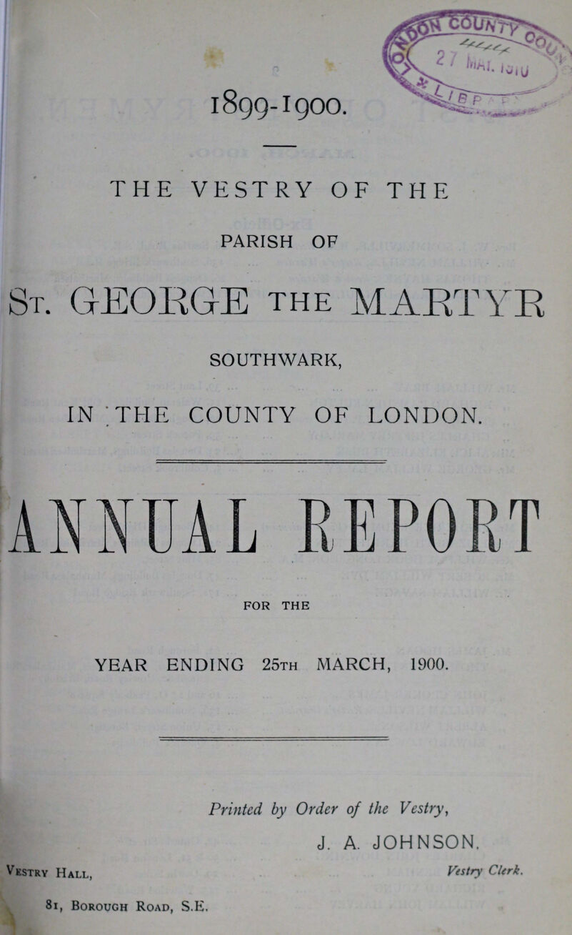 u 1899-1900. THE VESTRY OF THE PARISH OF ST. GEORGE the MARTYR SOUTHWARK, IN THE COUNTY OF LONDON. ANNUAL REPORT FOR THE YEAR ENDING 25TH MARCH, 1900. Printed by Order of the Vestry, J. A. JOHNSON. Vestry Hall, Vestry Clerk. 81, Borough Road, S.E.