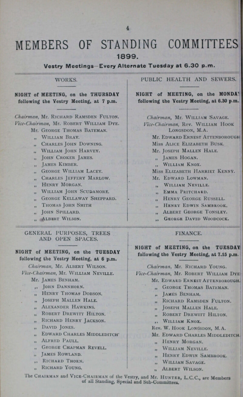 4 MEMBERS OF STANDING COMMITTEES 1899. Vestry Meetings—Every Alternate Tuesday at 6.30 p.m. WORKS. NIGHT of MEETING, on the THURSDAY following the Vestry Meeting, at 7 p.m. Chairman, Mr. Richard Ramsden Fulton. Vice-Chairman, Mr. Robert William Dye. Mr. George Thomas Bateman. „ William Bray. „ Charles John Downing. „ William John Harvey. „ John Croker James. „ James Kimber. „ George William Lacey. „ Charles Jeffery Marlow. „ Henry Morgan. „ William John Scudamore. „ George Kellaway Sheppard. „ Thomas John Smith „ John Spillard. „ Albert Wilson. PUBLIC HEALTH AND SEWERS. NIGHT of MEETING, on the MONDA' following the Vestry Meeting, at 6.30 p m. Chairman, Mr. William Savage. Vice-Chairman, Rev. William Hook Longsdon, M.A. Mr. Edward Ernest Attenborough Miss Alice Elizabeth Busk. Mr. Joseph Mallen Hale. „ James Hogan. „ William Knox. Miss Elizabeth Harriet Kenny. Mr. Edward Lowman. „ William Neville. „ Emma Pritchard. „ Henry George Russell. „ HEnry Edwin Sambrook. „ Albert George Tonsley. ,, George David Woodcock. GENERAL PURPOSES, TREES AND OPEN SPACES. NIGHT of MEETING, on the TUESDAY following the Vestry Meeting, at 6 p.m. Chairman, Mr. Albert Wilson. Vice-Chairman, Mr. William Neville. Mr. James Ben ham. ,, John Dannhorn. „ Henry Thomas Dobson. „ Joseph Mallen Hale. „ Alexander Hawkins. „ Robert Drewitt Hilton. „ Richard Henry Jackson. „ David Jones. „ Edward Charles Middleditch* „ Alfred Paull. „ George Chapman Revell. „ James Rowland. ,, Richard Thorn. „ Richard Young. FINANCE. NIGHT of MEETING, on the TUESDAY following the Vestry Meeting, at 7.15 p.m. Chairman, Mr. Richard Young. Vice-Chairman, Mr. Robert William I)ye Mr. Edward Ernest Attenborough „ George Thomas Bateman. „ James Benham. „ Richard Ramsden Fulton. „ Joseph Mallen Hale. „ Robert Drewitt Hilion. ,, William Knox. Rev. W. Hook Longsdon, M.A. Mr. Edward Charles Middleditch „ Henry Morgan. ,, William Neville. „ Henry Edwin Sambhook. „ William Savage. „ Albert Wilson. The Chairman and Vice-chairman of the Vestry, and Mr. Hunter, L.C.C., are Members of all Standing, Special and Sub-Committee*.