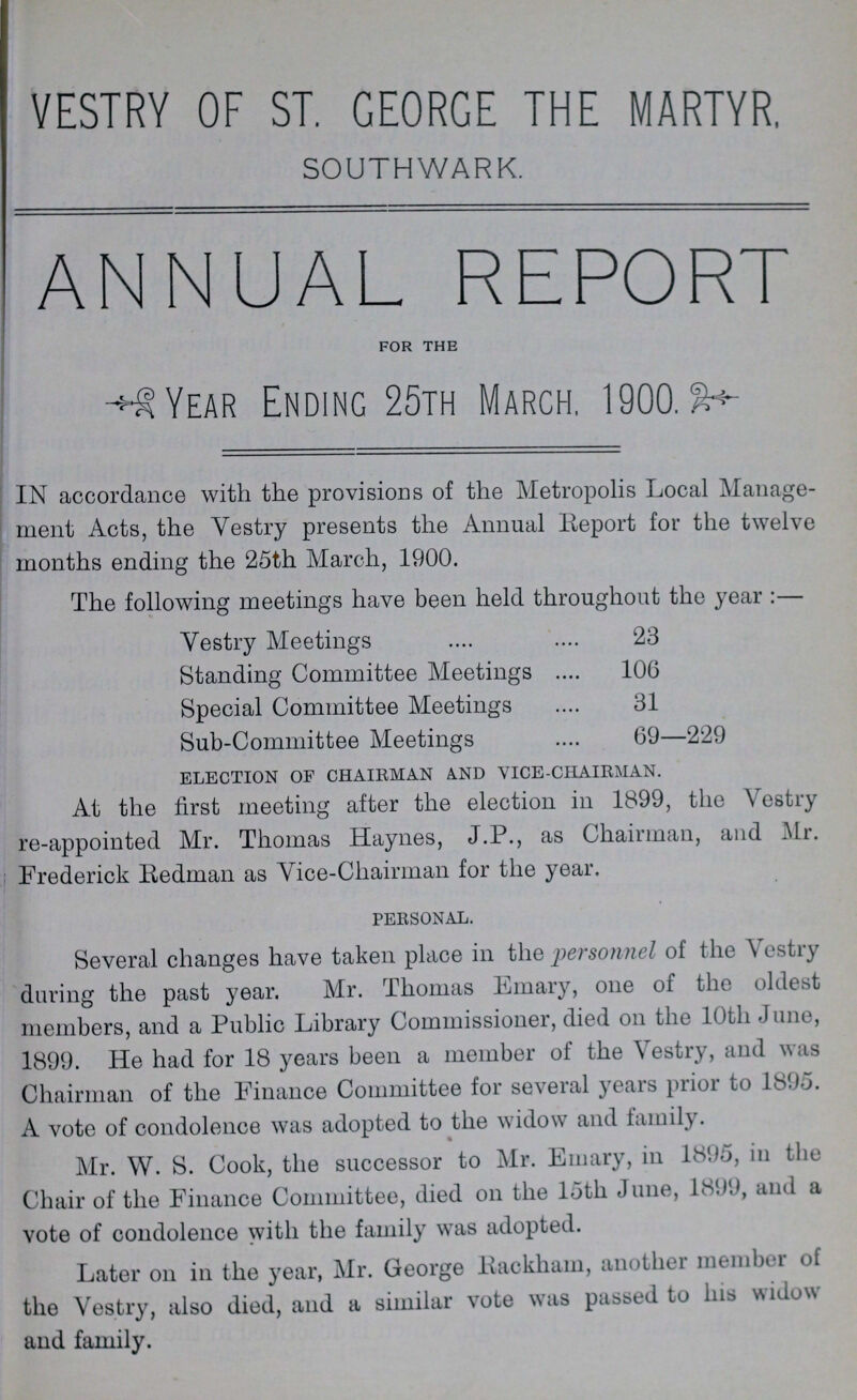 VESTRY OF ST. GEORGE THE MARTYR. SOUTHWARK. ANNUAL REPORT for the year ending 25th march, 1900 IN accordance with the provisions of the Metropolis Local Manage ment Acts, the Vestry presents the Annual Report for the twelve months ending the 25th March, 1900. The following meetings have been held throughout the year:— Vestry Meetings 23 Standing Committee Meetings 106 Special Committee Meetings 31 Sub-Committee Meetings 69—229 ELECTION OF CHAIRMAN AND VICE-CHAIRMAN. At the first meeting after the election in 1899, the Vestry re-appointed Mr. Thomas Haynes, J.P., as Chairman, and Mr. Frederick Redman as Vice-Chairman for the year. PERSONAL. Several changes have taken place in the personnel of the Vestry during the past year. Mr. Thomas Emary, one of the oldest members, and a Public Library Commissioner, died on the 10th June, 1899. He had for 18 years been a member of the Vestry, and was Chairman of the Finance Committee for several years prior to 1895. A vote of condolence was adopted to the widow and family. Mr. W. S. Cook, the successor to Mr. Emary, in 1895, in the Chair of the Finance Committee, died on the 15th June, 1899, and a vote of condolence with the family was adopted. Later on in the year, Mr. George Backhaul, another member of the Vestry, also died, and a similar vote was passed to his widow and family.