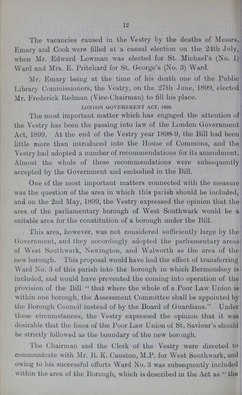 12 The vacancies caused in the Vestry by the deaths of Messrs. Emary and Cook were filled at a casual election on the 24th July, when Mr. Edward Lowman was elected for St. Michael's (No. 1) Ward and Mrs. E. Pritchard for St. George's (No. 3) Ward. Mr. Emary being at the time of his death one of the Public Library Commissioners, the Vestry, on the 27th June, 1899, elected Mr. Frederick Redman (Vice-Chairman) to fill his place. LONDON GOVERNMENT ACT, 1899. The most important matter which has engaged the attention of the Vestry has been the passing into law of the London Government Act, 1899. At the end of the Vestry year 1898-9, the Bill had been little more than introduced into the House of Commons, and the Vestry had adopted a number of recommendations for its amendment. Almost the whole of these recommendations were subsequently accepted by the Government and embodied in the Bill. One of the most important matters connected with the measure was the question of the area in which this parish should be included, and on the 2nd May, 1899, the Vestry expressed the opinion that the area of the parliamentary borough of West Southwark would be a suitable area for the constitution of a borough under the Bill. This area, however, was not considered sufficiently large by the Government, and they accordingly adopted the parliamentary areas, of W est Southwark, Newington, and Walworth as the area of the new borough. This proposal would have had the effect of transferring Ward No. 3 of this parish into the borough in which Bermondsey is included, and would have prevented the coming into operation of the provision of the Bill that where the whole of a Poor Law Union is within one borough, the Assessment Committee shall be appointed by the Borough Council instead of by the Board of Guardians. Under these circumstances, the Vestry expressed the opinion that it was desirable that the lines of the Poor Law Union of St. Saviour's should be strictly followed as the boundary of the new borough. The Chairman and the Clerk of the Vestry were directed to communicate with Mr. R. K. Causton, M.P. for West Southwark, and owing to his successful efforts Ward No. 3 was subsequently included within the area of the Borough, which is described in the Act as the