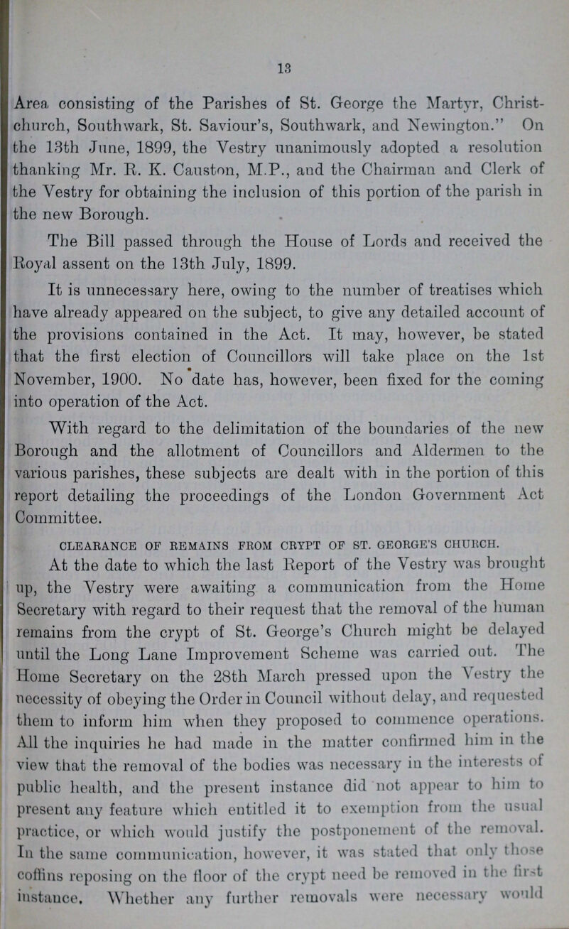 13 Area, consisting of the Parishes of St. George the Martyr, Christ church, Southwark, St. Saviour's, Southwark, and Newington. On the 13th June, 1899, the Vestry unanimously adopted a resolution thanking Mr. R. K. Causton, M.P., and the Chairman and Clerk of the Yestry for obtaining the inclusion of this portion of the parish in the new Borough. The Bill passed through the House of Lords and received the Royal assent on the 13th July, 1899. It is unnecessary here, owing to the number of treatises which have already appeared on the subject, to give any detailed account of the provisions contained in the Act. It may, however, be stated that the first election of Councillors will take place on the 1st November, 1900. No date has, however, been fixed for the coming into operation of the Act. With regard to the delimitation of the boundaries of the new Borough and the allotment of Councillors and Aldermen to the various parishes, these subjects are dealt with in the portion of this report detailing the proceedings of the London Government Act Committee. CLEARANCE OF REMAINS FROM CRYPT OF ST. GEORGE'S CHURCH. At the date to which the last Report of the Vestry was brought up, the Vestry were awaiting a communication from the Home Secretary with regard to their request that the removal of the human remains from the crypt of St. George's Church might be delayed until the Long Lane Improvement Scheme was carried out. The Home Secretary on the 28th March pressed upon the \ estry the necessity of obeying the Order in Council without delay, and requested them to inform him when they proposed to commence operations. All the inquiries he had made in the matter confirmed him in the view that the removal of the bodies was necessary in the interests ot public health, and the present instance did not appear to him to present any feature which entitled it to exemption from the usual practice, or which would justify the postponement of the removal. In the same communication, however, it was stated that only those coftins reposing on the floor of the crypt need be removed in the first instance. Whether any further removals were necessary would