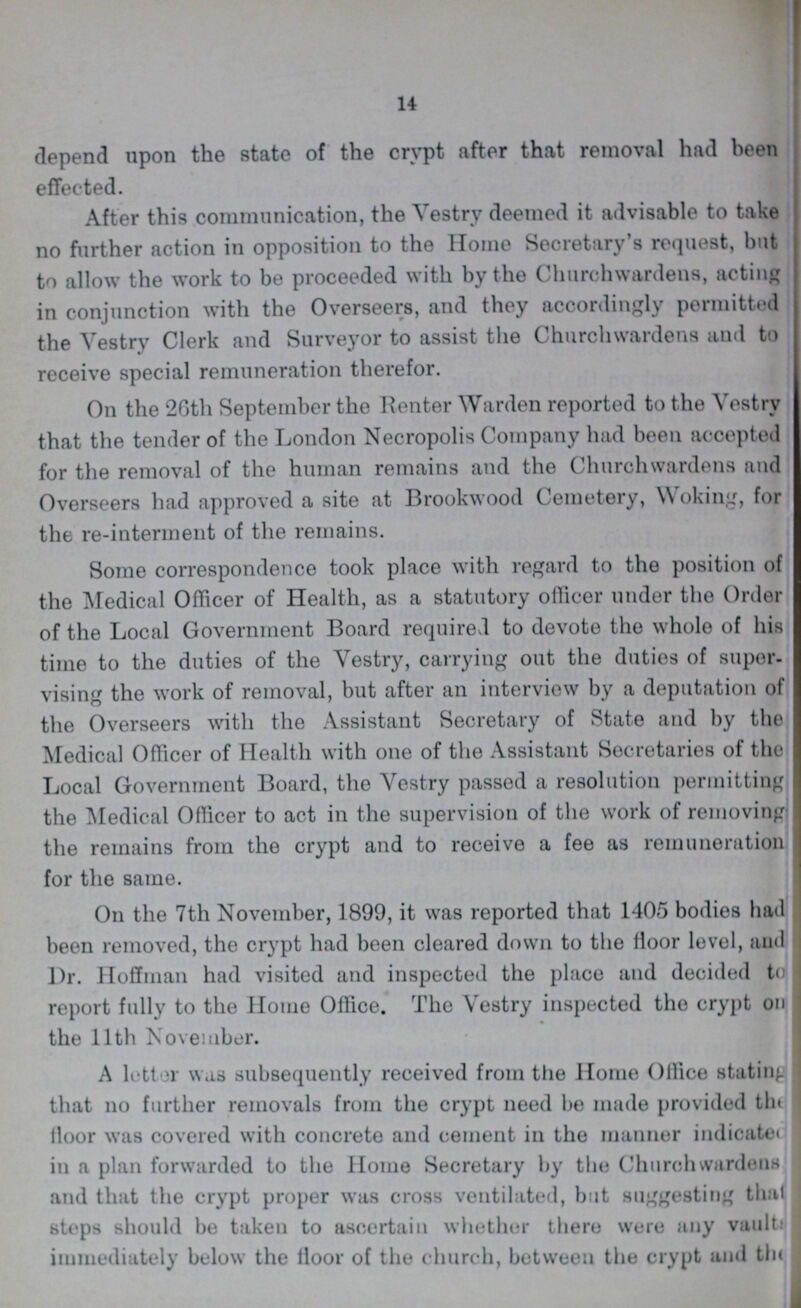 14 depend upon the state of the crypt after that removal had been effected. After this communication, the Vestry deemed it advisable to take no further action in opposition to the Home Secretary's request, but to allow the work to be proceeded with by the Churchwardens, acting in conjunction with the Overseers, and they accordingly permitted the Vestry Clerk and Surveyor to assist the Churchwardens and to receive special remuneration therefor. On the 26th September the Renter Warden reported to the Vestrv that the tender of the London Necropolis Company had been accepted for the removal of the human remains and the Churchwardens and Overseers had approved a site at Brookwood Cemetery, Woking, for the re-interment of the remains. Some correspondence took place with regard to the position of the Medical Officer of Health, as a statutory officer under the Order of the Local Government Board required to devote the whole of his time to the duties of the Vestry, carrying out the duties of super vising the work of removal, but after an interview by a deputation of the Overseers with the Assistant Secretary of State and by the Medical Officer of Health with one of the Assistant Secretaries of the Local Government Board, the Vestry passed a resolution permitting the Medical Officer to act in the supervision of the work of removing the remains from the crypt and to receive a fee as remuneration 1 for the same. On the 7th November, 1899, it was reported that 1405 bodies hail been removed, the crypt had been cleared down to the floor level, aud Dr. Hoffman had visited and inspected the place and decided to report fully to the Home Office. The Vestry inspected the crypt on the 11th November. A letter was subsequently received from the Home Office stating that no further removals from the crypt need be made provided the floor was covered with concrete and cement in the manner indicated in a plan forwarded to the Home Secretary by the Church wardens and that the crypt proper was cross ventilated, but suggesting that steps should be taken to ascertain whether there were any vault, immediately below the lloor of the church, between the crypt and the