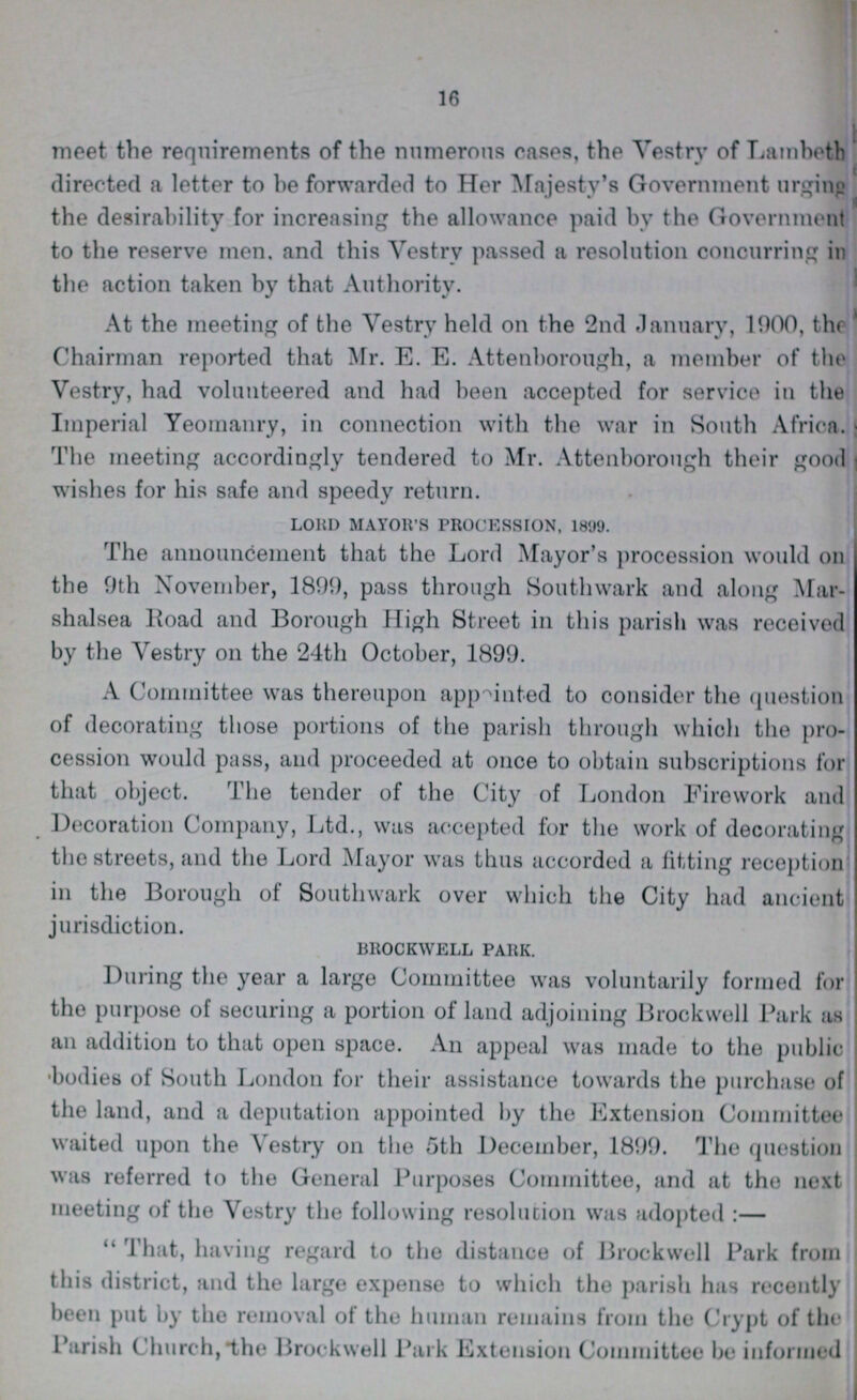 16 meet the requirements of the numerous cases, the Vestry of Lambeth directed a letter to be forwarded to Her Majesty's Government urging the desirability for increasing the allowance paid by the Government to the reserve men, and this Vestry passed a resolution concurring in the action taken by that Authority. At the meeting of the Vestry held on the 2nd January, 1000, the Chairman reported that Mr. E. E. Attenborough, a member of the Vestry, had volunteered and had been accepted for service in the Imperial Yeomanry, in connection with the war in South Africa, The meeting accordingly tendered to Mr. Attenborough their good wishes for his safe and speedy return. LOUD MAYOR'S PROCESSION, 1899. The announcement that the Lord Mayor's procession would on the 9th November, 1899, pass through Southwark and along Mar shalsea Road and Borough High Street in this parish was received by the Vestry on the 24th October, 1899. A Committee was thereupon appointed to consider the question of decorating those portions of the parish through which the pro cession would pass, and proceeded at once to obtain subscriptions for that object. The tender of the City of London Firework and Decoration Company, Ltd., was accepted for the work of decorating the streets, and the Lord Mayor was thus accorded a fitting reception in the Borough of Southwark over which the City had ancient jurisdiction. BROCKWELL PARK. During the year a large Committee was voluntarily formed for the purpose of securing a portion of land adjoining Brockwell Park as an addition to that open space. An appeal was made to the public bodies of South London for their assistance towards the purchase of the land, and a deputation appointed by the Extension Committee waited upon the Vestry on the 5th December, 1899. The question was referred to the General Purposes Committee, and at the next meeting of the Vestry the following resolution was adopted:— That, having regard to the distance of Brockwell Park from this district, and the large expense to which the parish has recently been put by the removal of the human remains from the Crypt of the Parish Church, the Brockwell Park Extension Committee be informed