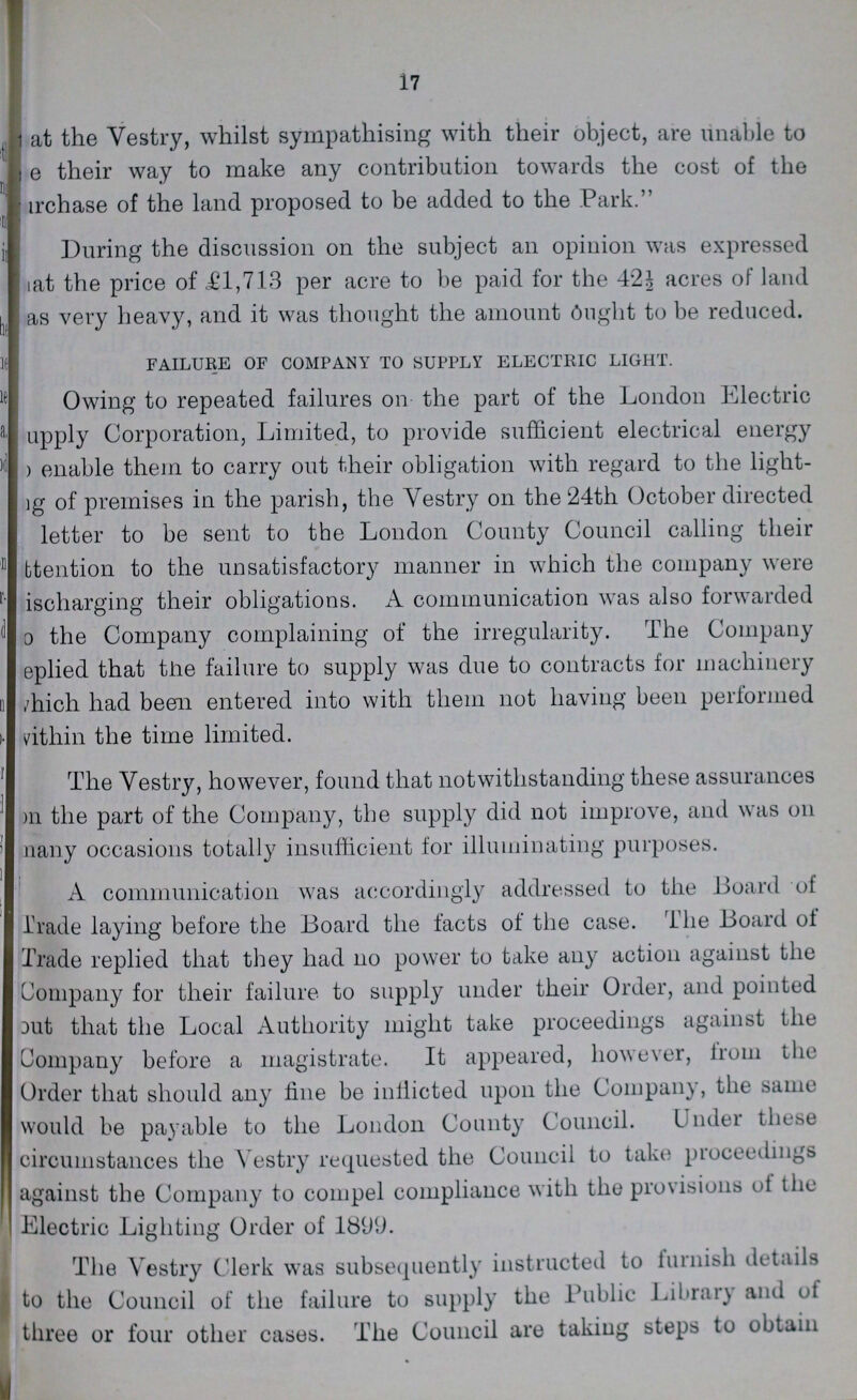 17 ??? at the Vestry, whilst sympathising with their object, are unable to ??? e their way to make any contribution towards the cost of the ???rchase of the land proposed to be added to the Park. During the discussion on the subject an opinion was expressed ???at the price of £1,713 per acre to be paid for the 42½ acres of land as very heavy, and it was thought the amount Ought to be reduced. FAILURE OF COMPANY TO SUPPLY ELECTRIC LIGHT. Owing to repeated failures on the part of the London Electric ???upply Corporation, Limited, to provide sufficient electrical energy ??? enable them to carry out their obligation with regard to the light ???g of premises in the parish, the Vestry on the 24th October directed letter to be sent to the London County Council calling their ???ttention to the unsatisfactory manner in which the company were ??? ischarging their obligations. A communication was also forwarded ??? the Company complaining of the irregularity. The Company eplied that the failure to supply was due to contracts for machinery which had been entered into with them not having been performed within the time limited. The Vestry, however, found that notwithstanding these assurances on the part of the Company, the supply did not improve, and was on ???many occasions totally insufficient for illuminating purposes. A communication was accordingly addressed to the Board of Trade laying before the Board the facts of the case. The Board of Trade replied that they had no power to take any action against the Company for their failure to supply under their Order, and pointed out that the Local Authority might take proceedings against the Company before a magistrate. It appeared, however, from the Order that should any fine be inflicted upon the Company, the same would be payable to the London County Council. Under these circumstances the Vestry requested the Council to take proceedings against the Company to compel compliance with the provisions of the Electric Lighting Order of 1899. The Vestry Clerk was subsequently instructed to furnish details to the Council of the failure to supply the Public Library and of three or four other cases. The Council are takiug steps to obtain