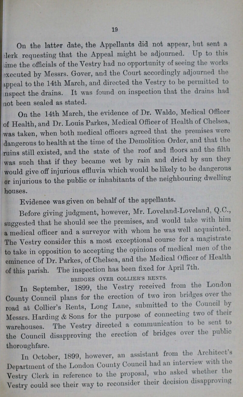 19 On the latter date, the Appellants did not appear, but sent a clerk requesting that the Appeal might be adjourned. Up to this time the officials of the Vestry had no opportunity of seeing the works executed by Messrs. Gover, and the Court accordingly adjourned the ???ppeal to the 14th March, and directed the Vestry to be permitted to ???nspect the drains. It was found on inspection that the drains had not been sealed as stated. On the 14th March, the evidence of Dr. Waldo, Medical Officer of Health, and Dr. Louis Parkes, Medical Officer of Health of Chelsea, was taken, when both medical officers agreed that the premises were dangerous to health at the time of the Demolition Order, and that the ruins still existed, and the state of the roof and floors and the filth was such that if they became wet by rain and dried by sun they would give off injurious effluvia which would be likely to be dangerous or injurious to the public or inhabitants of the neighbouring dwelling houses. Evidence was given on behalf of the appellants. Before giving judgment, however, Mr. Loveland-Loveland, Q.C., suggested that he should see the premises, and would take with him a medical officer and a surveyor with whom he was well acquainted. The Vestry consider this a most exceptional course for a magistrate to take in opposition to accepting the opinions of medical men of the eminence of Dr. Parkes, of Chelsea, and the Medical Officer ol Health of this parish. The inspection has been fixed for April 7th. BRIDGES OVER COLLIER'S RENTS. In September, 1899, the Vestry received from the London County Council plans for the erection of two iron bridges over the road at Collier's Rents, Long Lane, submitted to the Council by Messrs. Harding & Sons for the purpose of connecting two of their warehouses. The Yestry directed a communication to be sent to the Council disapproving the erection of bridges over the public thoroughfare. In October, 1899, however, an assistant from the Architect s Department of the London County Council had an interview with the Vestry Clerk in reference to the proposal, who asked whether the Yestry could see their way to reconsider their decision disapproving