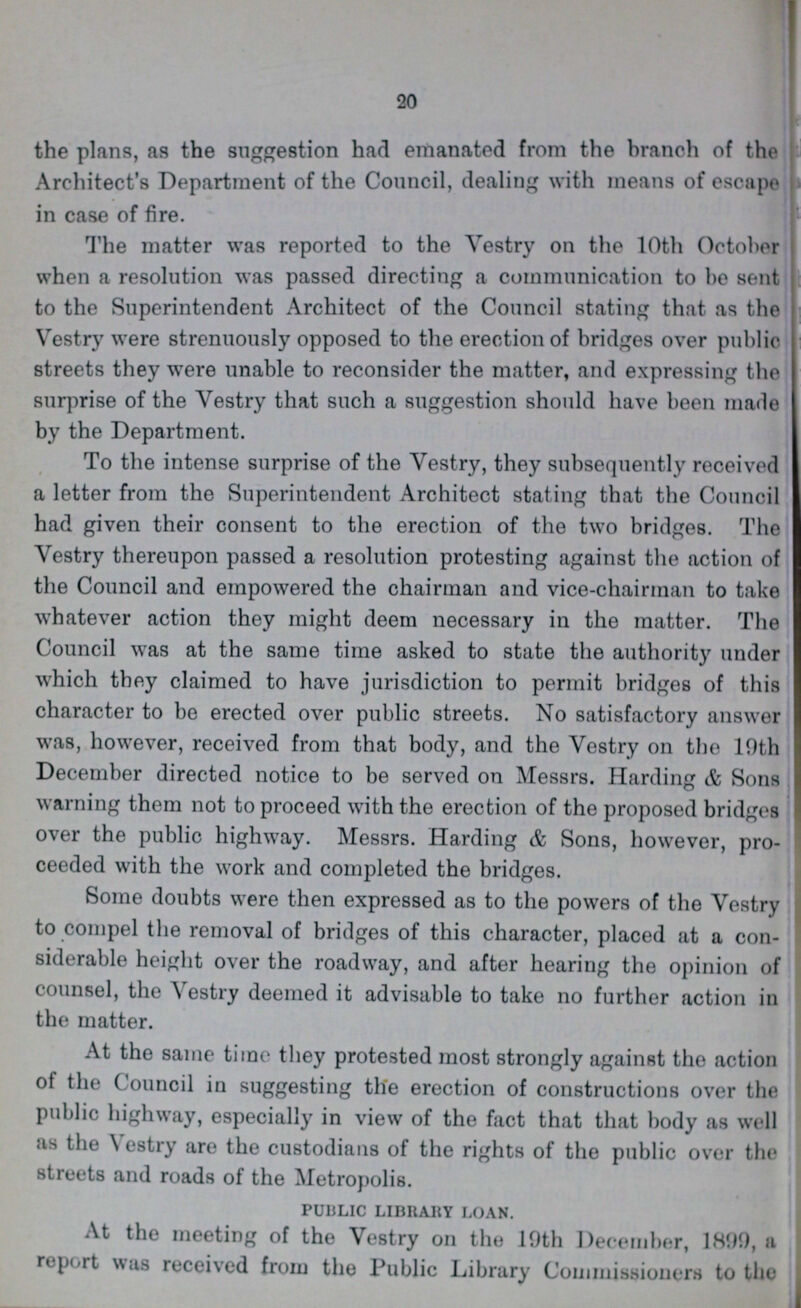20 the plans, as the suggestion had emanated from the branch of the Architect's Department of the Council, dealing with means of escape in case of fire. The matter was reported to the Vestry on the 10th October when a resolution was passed directing a communication to be sent to the Superintendent Architect of the Council stating that as the Vestry were strenuously opposed to the erection of bridges over public streets they were unable to reconsider the matter, and expressing the surprise of the Vestry that such a suggestion should have been made by the Department. To the intense surprise of the Vestry, they subsequently received a letter from the Superintendent Architect stating that the Council had given their consent to the erection of the two bridges. The Vestry thereupon passed a resolution protesting against the action of the Council and empowered the chairman and vice-chairman to take whatever action they might deem necessary in the matter. The Council was at the same time asked to state the authority under which they claimed to have jurisdiction to permit bridges of this character to be erected over public streets. No satisfactory answer was, however, received from that body, and the Vestry on the 19th December directed notice to be served on Messrs. Harding & Sons warning them not to proceed with the erection of the proposed bridges over the public highway. Messrs. Harding & Sons, however, pro ceeded with the work and completed the bridges. Some doubts were then expressed as to the powers of the Vestry to compel the removal of bridges of this character, placed at a con siderable height over the roadway, and after hearing the opinion of counsel, the Vestry deemed it advisable to take no further action in the matter. At the same time they protested most strongly against the action of the Council in suggesting the erection of constructions over the public highway, especially in view of the fact that that body as well as the Vestry are the custodians of the rights of the public over the streets and roads of the Metropolis. PUBLIC LIBRARY LOAN. At the meeting of the Vestry on the 19th December, 1899, a report was received from the Public Library Commissioners to the