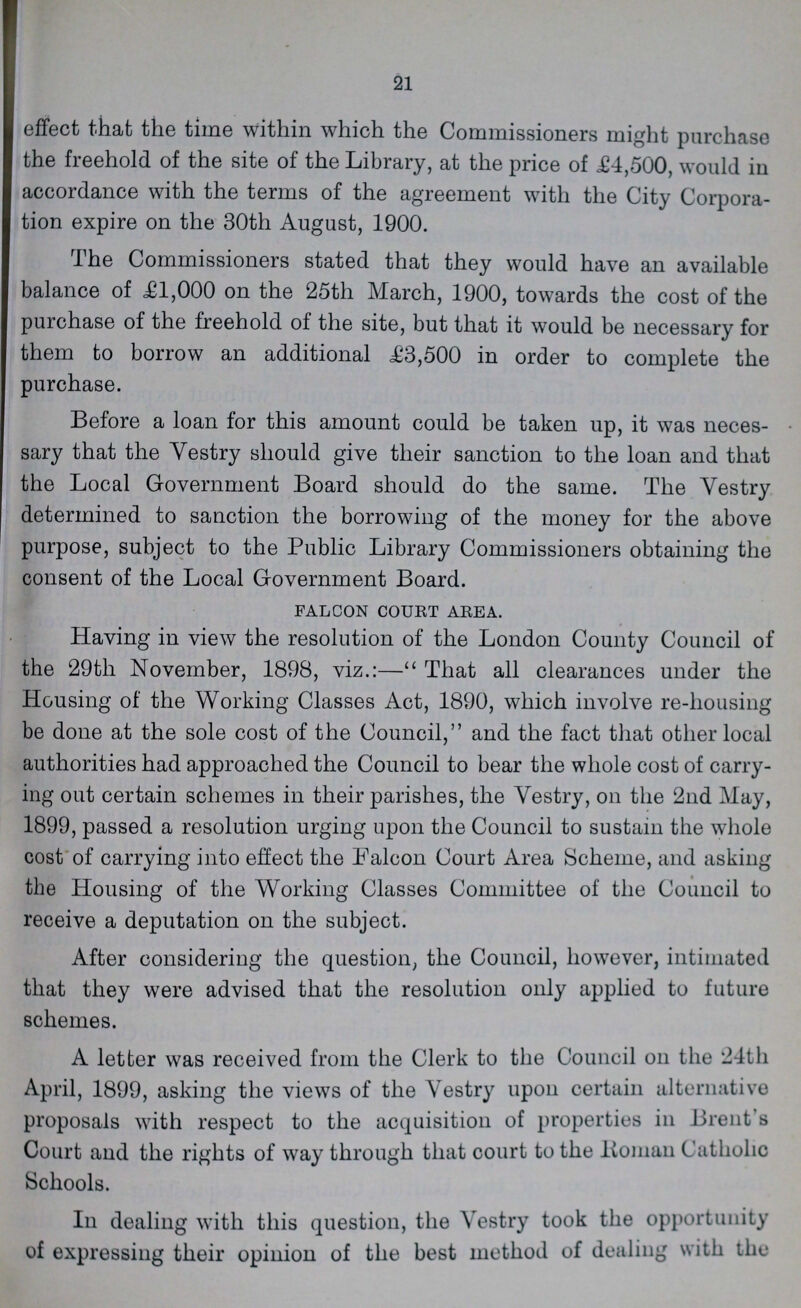 21 effect that the time within which the Commissioners might purchase the freehold of the site of the Library, at the price of £4,500, would in accordance with the terms of the agreement with the City Corpora tion expire on the 30th August, 1900. The Commissioners stated that they would have an available balance of £1,000 on the 25th March, 1900, towards the cost of the purchase of the freehold of the site, but that it would be necessary for them to borrow an additional £3,500 in order to complete the purchase. Before a loan for this amount could be taken up, it was neces sary that the Yestry should give their sanction to the loan and that the Local Government Board should do the same. The Yestry determined to sanction the borrowing of the money for the above purpose, subject to the Public Library Commissioners obtaining the consent of the Local Government Board. FALCON COURT AREA. Having in view the resolution of the London County Council of the 29th November, 1898, viz.:— That all clearances under the Housing of the Working Classes Act, 1890, which involve re-housing be done at the sole cost of the Council, and the fact that other local authorities had approached the Council to bear the whole cost of carry ing out certain schemes in their parishes, the Yestry, on the 2nd May, 1899, passed a resolution urging upon the Council to sustain the whole cost of carrying into effect the Falcon Court Area Scheme, and asking the Housing of the Working Classes Committee of the Council to receive a deputation on the subject. After considering the question, the Council, however, intimated that they were advised that the resolution only applied to future schemes. A letter was received from the Clerk to the Council on the 24th April, 1899, asking the views of the Vestry upon certain alternative proposals with respect to the acquisition of properties in Brent s Court and the rights of way through that court to the Rman Catholic Schools. In dealing with this question, the Vestry took the opportunity of expressing their opinion of the best method of dealing with the