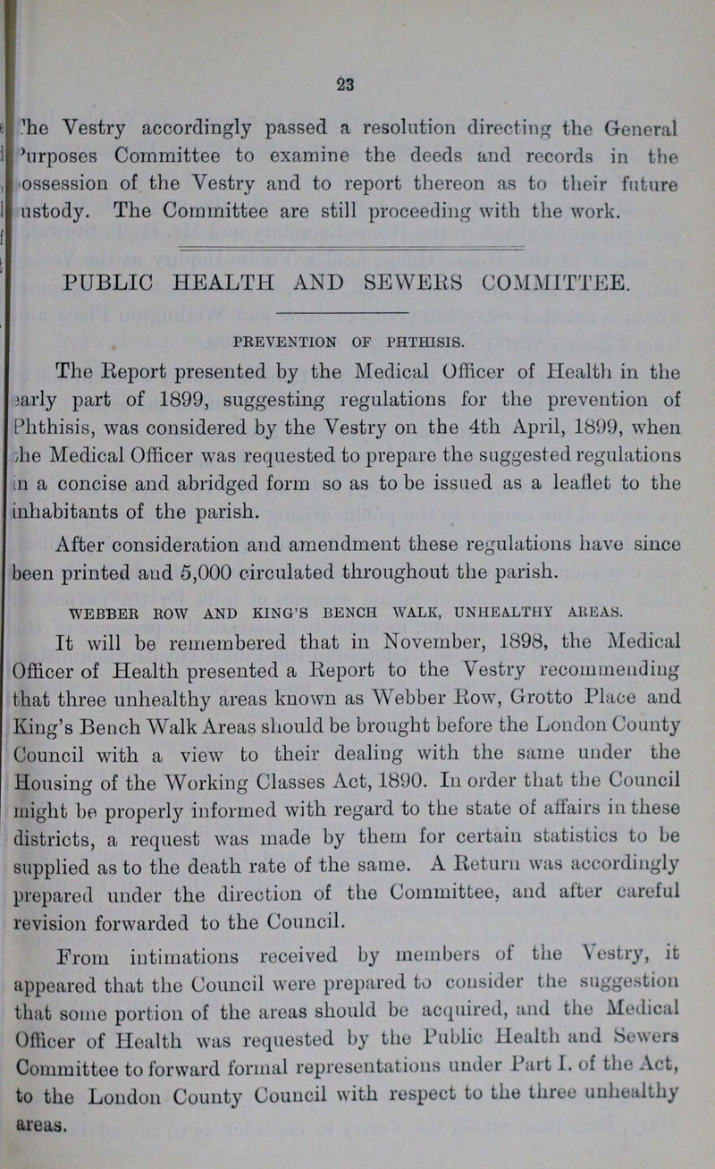 23 Vestry accordingly passed a resolution directing the General Purposes Committee to examine the deeds and records in the ossession of the Yestry and to report thereon as to their future ustody. The Committee are still proceeding with the work. PUBLIC HEALTH AND SEWERS COMMITTEE. PREVENTION OF PHTHISIS. The Report presented by the Medical Officer of Health in the early part of 1899, suggesting regulations for the prevention of Phthisis, was considered by the Yestry on the 4th April, 1899, when the Medical Officer was requested to prepare the suggested regulations in a concise and abridged form so as to be issued as a leaflet to the inhabitants of the parish. After consideration and amendment these regulations have since been printed and 5,000 circulated throughout the parish. WEBBER ROW AND KING'S BENCH WALK, UNHEALTHY AREAS. It will be remembered that in November, 1898, the Medical Officer of Health presented a Report to the Yestry recommending that three unhealthy areas known as Webber Row, Grotto Place and King's Bench Walk Areas should be brought before the London County Council with a view to their dealing with the same under the Housing of the Working Classes Act, 1890. In order that the Council might be properly informed with regard to the state of affairs in these districts, a request was made by them for certain statistics to be supplied as to the death rate of the same. A Return was accordingly prepared under the direction of the Committee, and alter careful revision forwarded to the Council. From intimations received by members of the Vestry, it appeared that the Council were prepared to consider the suggestion that some portion of the areas should be acquired, and the Medical Officer of Health was requested by the Public Health and Sewers Committee to forward formal representations under Part I. of the Act, to the London County Council with respect to the three unhealthy areas.