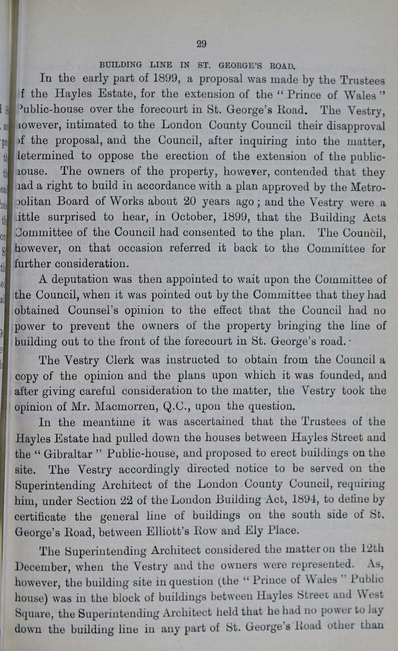 29 BUILDING LINE IN ST. GEORGE'S ROAD. In the early part of 1899, a proposal was made by the Trustees f the Hayles Estate, for the extension of the  Prince of Wales  Public-house over the forecourt in St. George's Road. The Vestry, however, intimated to the London County Council their disapproval of the proposal, and the Council, after inquiring into the matter, letermined to oppose the erection of the extension of the public house. The owners of the property, however, contended that they had a right to build in accordance with a plan approved by the Metro ???olitan Board of Works about 20 years ago; and the Vestry were a little surprised to hear, in October, 1899, that the Building Acts Committee of the Council had consented to the plan. The Council, however, on that occasion referred it back to the Committee for further consideration. A deputation was then appointed to wait upon the Committee of the Council, when it was pointed out by the Committee that they had obtained Counsel's opinion to the effect that the Council had no power to prevent the owners of the property bringing the line of building out to the front of the forecourt in St. George's road. The Vestry Clerk was instructed to obtain from the Council a copy of the opinion and the plans upon which it was founded, and after giving careful consideration to the matter, the Vestry took the opinion of Mr. Macmorren, Q.C., upon the question. In the meantime it was ascertained that the Trustees of the Hayles Estate had pulled down the houses between Hayles Street and the  Gibraltar  Public-house, and proposed to erect buildings on the site. The Vestry accordingly directed notice to be served on the Superintending Architect of the London County Council, requiring him, under Section 22 of the London Building Acb, 1894, to detine by certificate the general line of buildings on the south side of St. George's Road, between Elliott's Row and Ely Place. The Superintending Architect considered the matter on the 12th December, when the Vestry and the owners were represented. As, however, the building site in question (the  Prince of wales Public house) was in the block of buildings between Hayles Street and west Square, the Superintending Architect held that he had no power to lay down the building line in any part of St. Georges Load other than